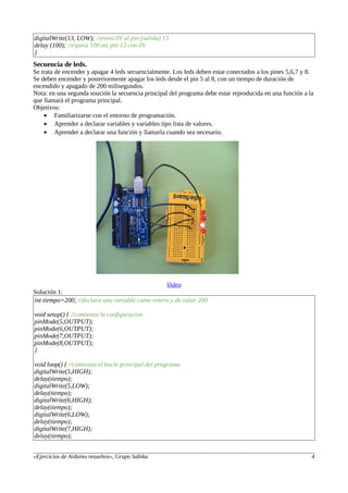 digitalWrite(13, LOW); //envia 0V al pin (salida) 13
delay (100); //espera 100 ms pin 13 con 0V
}
Secuencia de leds.
Se trata de encender y apagar 4 leds secuencialmente. Los leds deben estar conectados a los pines 5,6,7 y 8.
Se deben encender y posteriormente apagar los leds desde el pin 5 al 8, con un tiempo de duración de
encendido y apagado de 200 milisegundos.
Nota: en una segunda soución la secuencia principal del programa debe estar reproducida en una función a la
que llamará el programa principal.
Objetivos:
• Familiarizarse con el entorno de programación.
• Aprender a declarar variables y variables tipo lista de valores.
• Aprender a declarar una función y llamarla cuando sea necesario.
Video
Solución 1:
int tiempo=200; //declara una variable como entero y de valor 200
void setup() { //comienza la configuracion
pinMode(5,OUTPUT);
pinMode(6,OUTPUT);
pinMode(7,OUTPUT);
pinMode(8,OUTPUT);
}
void loop() { //comienza el bucle principal del programa
digitalWrite(5,HIGH);
delay(tiempo);
digitalWrite(5,LOW);
delay(tiempo);
digitalWrite(6,HIGH);
delay(tiempo);
digitalWrite(6,LOW);
delay(tiempo);
digitalWrite(7,HIGH);
delay(tiempo);
«Ejercicios de Arduino resueltos», Grupo Sabika 4
 