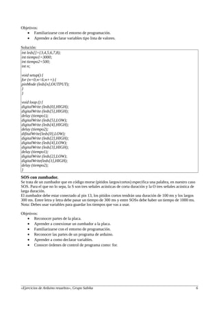 Objetivos:
• Familiarizarse con el entorno de programación.
• Aprender a declarar variables tipo lista de valores.
Solución:
int leds[]={3,4,5,6,7,8);
int tiempo1=3000;
int tiempo2=500;
int n;
void setup() {
for (n=0;n<6;n++) {
pinMode (leds[n],OUTPUT);
}
}
void loop () {
digitalWrite (leds[0],HIGH);
digitalWrite (leds[5],HIGH);
delay (tiempo1);
digitalWrite (leds[5],LOW);
digitalWrite (leds[4],HIGH);
delay (tiempo2);
difitalWrite[leds[0],LOW);
digitalWrite (leds[2],HIGH);
digitalWrite (leds[4],LOW);
digitalWrite (leds[3],HIGH);
delay (tiempo1);
digitalWrite (leds[2],LOW);
digitalWrite(leds[1],HIGH);
delay (tiempo2);
}
SOS con zumbador.
Se trata de un zumbador que en código morse (pitidos largos/cortos) especifica una palabra, en nuestro caso
SOS. Para el que no lo sepa, la S son tres señales acústicas de corta duración y la O tres señales acústica de
larga duración.
El zumbador debe estar conectado al pin 13, los pitidos cortos tendrán una duración de 100 ms y los largos
300 ms. Entre letra y letra debe pasar un tiempo de 300 ms y entre SOSs debe haber un tiempo de 1000 ms.
Nota: Debes usar variables para guardar los tiempos que vas a usar.
Objetivos:
• Reconocer partes de la placa.
• Aprender a conexionar un zumbador a la placa.
• Familiarizarse con el entorno de programación.
• Reconocer las partes de un programa de arduino.
• Aprender a como declarar variables.
• Conocer órdenes de control de programa como: for.
«Ejercicios de Arduino resueltos», Grupo Sabika 6
 