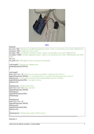 Video
Solución:
int corto=100; //Declara la variable de argumento entero "corto" y la inicializa con el valor 100 (letra S)
int pausa=300;//tiempo entre letra y letra
int largo=300; //variable de argumento entero "largo" y la inicializa con el valor 300 (letra O)
int espera=1000;//variable argumento entero "espera" y la inicializa con el valor 1000 (tiempo entre SOS -
SOS)
int n=0;
int zumb=13; //PIN digital al que conectamos el zumbador
void setup(){ //comienza la configuracion
pinMode(zumb,OUTPUT);
}
void loop(){
for(n=0;n<3;n++){ //Iteracion en la que la variable n comienza con el valor 0
digitalWrite(zumb, HIGH); // y va aumentando en 1 en cada ciclo hasta que toma el valor 2,
delay(corto); // con lo que las instrucciones comprendidas entre los corchetes
digitalWrite(zumb,LOW); // se repiten 3 veces
delay(corto);
}
delay(pausa); //Tiempo entre letras
for(n=0;n<3;n++){ //Aqui esta la O
digitalWrite(zumb, HIGH);
delay(largo);
digitalWrite(zumb,LOW);
delay(largo);
}
delay(pausa);
for(n=0;n<3;n++){
digitalWrite(zumb, HIGH);
delay(corto);
digitalWrite(zumb,LOW);
delay(corto);
}
delay(espera); //Tiempo hasta repetir SOS de nuevo
}
Solución 2:
«Ejercicios de Arduino resueltos», Grupo Sabika 7
 