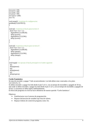 int tcorto=100;
int tlargo=300;
int pausa=300;
int espera=1000;
int n=0;
void setup(){ //comienza la configuracion
pinMode(13,OUTPUT);
}
void s(){ //comienza el bucle para la letra S
for(n=0;n<3;n++) {
digitalWrite (13,HIGH);
delay (tcorto);
digitalWrite (13,LOW);
delay (tcorto);
}
}
void o(){ //comienza el bucle para la letra O
for(n=0;n<3;n++) {
digitalWrite (13,HIGH);
delay (tlargo);
digitalWrite (13,LOW);
delay (tlargo);
}
}
void loop(){ //se ejecuta el bucle principal en el orden siguiente
s();
delay(pausa);
o();
delay(pausa);
s();
delay(espera);
}
Coche Fantástico.
Se trata de encender y apagar 7 leds secuencialmente. Los leds deben estar conectados a los pines
5,6,7,8,9,10 y 11.
Se deben encender y apagar los leds desde el pin 5 al 11, con un tiempo de encendido y apagado de 50 ms,
más tarde se deben encender y apagar los leds desde el pin 11 al 5, con un tiempo de encendido y apagado de
50 ms. La secuencia se debe repetir indefinidamente.
El efecto del programa es el de las luces delanteras de nuestro querido "Coche fantástico".
Objetivos:
• Familiarizarse con el entorno de programación.
• Repasar declaración de variables tipo lista de valores.
• Repasar órdenes de control de programa como: for.
«Ejercicios de Arduino resueltos», Grupo Sabika 8
 