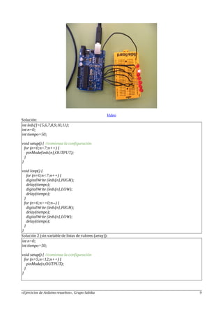 Video
Solución:
int leds[]={5,6,7,8,9,10,11};
int n=0;
int tiempo=50;
void setup() { //comienza la configuración
for (n=0;n<7;n++) {
pinMode(leds[n],OUTPUT);
}
}
void loop() {
for (n=0;n<7;n++) {
digitalWrite (leds[n],HIGH);
delay(tiempo);
digitalWrite (leds[n],LOW);
delay(tiempo);
}
for (n=6;n>=0;n--) {
digitalWrite (leds[n],HIGH);
delay(tiempo);
digitalWrite (leds[n],LOW);
delay(tiempo);
}
}
Solución 2 (sin variable de listas de valores (array)):
int n=0;
int tiempo=50;
void setup() { //comienza la configuración
for (n=5;n<12;n++) {
pinMode(n,OUTPUT);
}
}
«Ejercicios de Arduino resueltos», Grupo Sabika 9
 