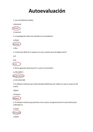 Autoevaluación
1. Una red LAN tiene ámbito:

a) personal

b) local

c) nacional

2. La topología de redes más utilizada en la actualidad es:

a) Árbol

b) Anillo

c) Bus

3. La dirección MAC de un equipo en la red, ¿cuántos pares de dígitos tiene?

a) 4

b) 6

c) 10

4. De las siguientes direcciones IP ¿ cuál es la única falsa?

a) 192.168.0.5

b) 268.190.2.3

c) 152.136.0.100

5. El software malicioso que realiza llamadas telefónicas por módem sin que el usuario se dé
cuenta

a)Spam

c)Troyano

b)Dialer

6. El software malicioso que permite a otro usuario o programa tomar el control denuestro
ordenador es:

a) Spam

b) troyano

c) dialer
 