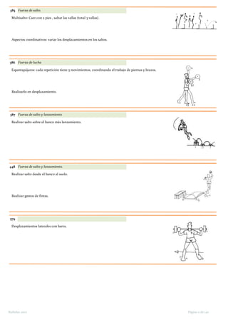 385 Fuerza de salto.
Multisalto: Caer con 2 pies , saltar las vallas (total 3 vallas).
Aspectos coordinativos: variar los desplazamientos en los saltos.
386 Fuerza de lucha
Espantapájaros: cada repetición tiene 3 movimientos, coordinando el trabajo de piernas y brazos.
Realizarlo en desplazamiento.
387 Fuerza de salto y lanzamiento
Realizar salto sobre el banco más lanzamiento.
448 Fuerza de salto y lanzamiento.
Realizar salto desde el banco al suelo.
Realizar gestos de fintas.
579
Desplazamientos laterales con barra.
Página 11 de 140Barbolax 2007
 