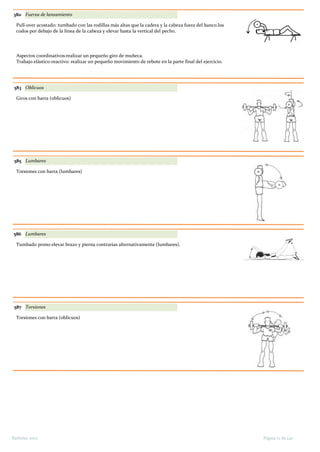 380 Fuerza de lanzamiento
Pull-over acostado: tumbado con las rodillas más altas que la cadera y la cabeza fuera del banco.los
codos por debajo de la línea de la cabeza y elevar hasta la vertical del pecho.
Aspectos coordinativos:realizar un pequeño giro de muñeca.
Trabajo elástico-reactivo: realizar un pequeño movimiento de rebote en la parte final del ejercicio.
583 Oblicuos
Giros con barra (oblicuos)
585 Lumbares
Torsiones con barra (lumbares)
586 Lumbares
Tumbado prono elevar brazo y pierna contrarias alternativamente (lumbares).
587 Torsiones
Torsiones con barra (oblicuos)
Página 17 de 140Barbolax 2007
 