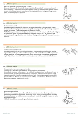 599 Abdominal inferior
Elevacion de piernas horizontal elevando la cadera.
Comience el ejercicio de elevación de piernas en posición horizontal tal y como se describe en el
ejercicio anterior. Llegando a la cima del movimiento, cuando sus piernas estén en el punto mas alto,
eleve su pelvis fuera del alcance de sus brazos. Manténgase así durante un segundo, luego baje su
pelvis, sus piernas y repita la operación.
600 Abdominal superior
Contracción abdominal.
Túmbese en posición standard de sit-ups con las rodillas flexionadas, y mientras exhala, levante
despacio sus hombros y la parte superior de la espalda unos 30 grados de suelo. Mantenga esta postura
durante un segundo, y luego, vuelva despacio a la postura original.
NOTA: Mantenga sus brazos en sitio (palmas de mas manos contra la nuca, los codos hacia fuera), pero
lo mas relajado posible durante todo el ejercicio, no empuje contra la nuca. No le ayudara en el
movimiento, y solo pe producirá un dolor de cabeza. Una repetición completa le llevara por lo menos 2
segundos.
601 Abdominal superior
Contraccion abdominal cruzada.
Túmbese en posición sit-ups con rodillas flexionadas y lentamente levante sus hombros, la parte
superior de la espalda y su cadera derecha, debe girar su codo derecho hacia su rodilla izquierda (sin
tocarla). Mantenga durante un segundo, por lo menos: luego, regrese lentamente su postura inicial y
repita el ejercicio, levantando la cadera izquierda y girando el codo izquierdo a la rodilla derecha.
602 Abdominal superior
Sit-up, elevacion de tronco con piernas elevadas.
Comience en la postura sit-ups con rodillas flexionadas, pero con las piernas
levantadas de forma que ambas caderas y sus rodillas forman ángulo recto. Rápidamente, levante la
parte superior de la espalda y los hombros, luego baje y repita. Debe realizar este ejercicio lo más
rápidamente posible. Una diferencia importante entre estos y las contracciones: en este caso debe
pensar "arriba" con el tronco, en lugar de "hacia las rodillas". Estos modifican el esfuerzo sobre los
abdominales y asegura una definición mayor.
603 Abdominal superior
Balanceo atras de rodillas.
Comience en la postura sit-ups con las rodillas flexionadas, los pies sobre el suelo, pero los brazos
extendidos separados unas pulgadas de los costados, con las palmas hacia abajo y déjese balancear
hacia atrás hasta que sus rodillas tocan su pecho y la parte inferior de su espalda se separa del suelo.
Vuelva a bajar y repita.
NOTA: El ritmo debe ser moderado aprox: Flexión por segundo.
Página 28 de 140Barbolax 2007
 