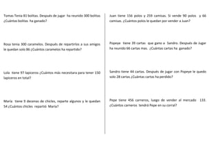 Tomas Tenia 81 bolitas. Después de jugar ha reunido 300 bolitas 
¿Cuántas bolitas ha ganado? 
Rosa tenia 300 caramelos. Después de repartirlos a sus amigos 
le quedan solo 86 ¿Cuántos caramelos ha repartido? 
Lola tiene 97 lapiceros ¿Cuántos más necesitara para tener 150 
lapiceros en total? 
María tiene 9 decenas de chicles, reparte algunos y le quedan 
54 ¿Cuántos chicles repartió María? 
Juan tiene 156 polos y 259 camisas. Si vende 90 polos y 66 
camisas. ¿Cuántos polos le quedan por vender a Juan? 
Popeye tiene 39 cartas que gano a Sandro. Después de Jugar 
ha reunido 66 cartas mas. ¿Cuántas cartas ha ganado? 
Sandro tiene 44 cartas. Después de jugar con Popeye le quedo 
solo 28 cartas ¿Cuántas cartas ha perdido? 
Pepe tiene 456 carneros, luego de vender al mercado 133. 
¿Cuántos carneros tendrá Pepe en su corral? 
 