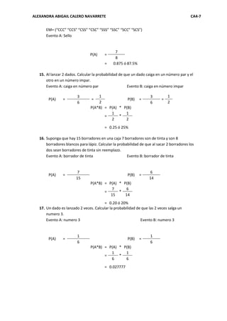 ALEXANDRA ABIGAIL CALERO NAVARRETE                                                           CA4-7


       EM= (“CCC” “CCS” “CSS” “CSC” “SSS” “SSC” “SCC” “SCS”)
       Evento A: Sello


                                                7
                                 P(A)    =
                                                8
                                         =     0.875 ó 87.5%

   15. Al lanzar 2 dados. Calcular la probabilidad de que un dado caiga en un número par y el
       otro en un número impar.
       Evento A: caiga en número par                    Evento B: caiga en número impar

                         3           1                               3         1
        P(A)     =                =                P(B)        =           =
                         6           2                               6         2
                                 P(A*B) = P(A) * P(B)
                                           1      1
                                        =      *
                                           2      2
                                         = 0.25 ó 25%

   16. Suponga que hay 15 borradores en una caja 7 borradores son de tinta y son 8
       borradores blancos para lápiz. Calcular la probabilidad de que al sacar 2 borradores los
       dos sean borradores de tinta sin reemplazo.
       Evento A: borrador de tinta                     Evento B: borrador de tinta


                         7                                          6
        P(A)     =                                     P(B)    =
                        15                                          14
                                 P(A*B) = P(A) * P(B)
                                            7     6
                                        =      *
                                           15     14
                                        = 0.20 ó 20%
   17. Un dado es lanzado 2 veces. Calcular la probabilidad de que las 2 veces salga un
       numero 3.
       Evento A: numero 3                                     Evento B: numero 3


                         1                                           1
        P(A)     =                                     P(B)    =
                         6                                           6
                                 P(A*B) = P(A) * P(B)
                                           1      1
                                        =      *
                                           6      6
                                         = 0.027777
 