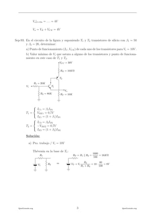 Vo|t=10s = . . . = 4V
Vo = VE + VCE = 4V
Sep-93. En el circuito de la ﬁgura y suponiendo T1 y T2 transistores de silicio con β1 = 50
y β2 = 20, determinar:
a) Punto de funcionamiento (IC, VCE) de cada uno de los transistores para Vi = 10V .
b) Valor m´ınimo de Vi que satura a alguno de los transistores y punto de funciona-
miento en este caso de T1 y T2.
Vi
R1 = 20K
Vo
VCC = 30V
RE = 10KΩ
RC = 10KR2 = 80K
T1
T2
T1 =



IC1 = β1IB1
VBE1 = 0,7V
IE1 = (1 + β1)IB1
T2 =



IC2 = β2IB2
−VBE2 = 0,7V
IE2 = (1 + β2)IB2
Soluci´on:
a) Pto. trabajo / Vi = 10V
Th´evenin en la base de T1:
R1
R2Vi
VT = Vi
R2
R1 + R2
= 10 ·
80
100
= 8V
RT = R1 R2 =
1600
100
= 16KΩ
⇔
QueGrande.org 3 QueGrande.org
 