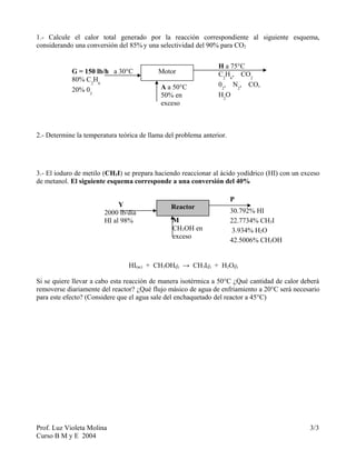 1.- Calcule el calor total generado por la reacción correspondiente al siguiente esquema,
considerando una conversión del 85%y una selectividad del 90% para CO2
2.- Determine la temperatura teórica de llama del problema anterior.
3.- El ioduro de metilo (CH3I) se prepara haciendo reaccionar al ácido yodídrico (HI) con un exceso
de metanol. El siguiente esquema corresponde a una conversión del 40%
HI(ac) + CH3OH(l) → CH3I(l) + H2O(l)
Si se quiere llevar a cabo esta reacción de manera isotérmica a 50°C ¿Qué cantidad de calor deberá
removerse diariamente del reactor? ¿Qué flujo másico de agua de enfriamiento a 20°C será necesario
para este efecto? (Considere que el agua sale del enchaquetado del reactor a 45°C)
Prof. Luz Violeta Molina 3/3
Curso B M y E 2004
MotorG = 150 lb/h a 30°C
80% C2
H6
20% 02
A a 50°C
50% en
exceso
H a 75°C
C2
H6
, CO2
02
, N2
, CO,
H2
O
ReactorY
2000 lb/día
HI al 98% M
CH3OH en
exceso
P
30.792% HI
22.7734% CH3I
3.934% H2O
42.5006% CH3OH
 
