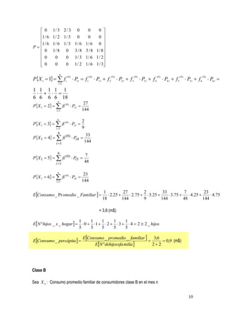  0       1/ 3 2 / 3 0    0     0 
  1 / 6    1/ 2 1/ 3 0     0     0 
                                    
  1 / 6    1/ 6 1/ 3 1/ 6 1/ 6 0 
P                                  
   0       1 / 8 0 3 / 8 3 / 8 1 / 8
   0        0    0 1 / 3 1 / 6 1 / 2
                                    
   0
            0    0 1 / 2 1 / 6 1 / 3
                                     


PX 1  1   f i
                    6
                               Pi1  f1  P11  f 2          P21  f 3  P31  f 4          P41  f 5          P51  f 6          P61 
                        (0)              (0)           (0)             (0)             (0)                 (0)                 (0)

                 i 1

1 1 1 1 1
    
6 6 6 6 18
                6
PX 1  2   fi ( 0)  Pi 2 
                                    27
               i 1                144

                6
PX 1  3   fi ( 0)  Pi 3 
                                   2
               i 1                9
                6
PX 1  4   fi (0)  Pi 4 
                                33
             i 1
                               144

               6
PX 1  5   fi (0)  Pi5 
                              7
             i 1
                              48

                6
PX 1  6   fi ( 0)  Pi 6 
                                    23
               i 1                144


EConsumo _ Pr omedio _ Familiar  
                                                 1           27         2          33         7          23
                                                    2.25       2.75   3.25       3.75   4.25       4.75
                                                18          144         9         144         48        144

                                               = 3,6 (m$)

EN hijos _ x _ hogar  
                                 1      1     1     1     1
                                    0   1   2   3   4  2  2 _ hijos
                                 5      5     5     5     5

                                    EConsumo _ promedio _ familiar  3,6
EConsumo _ percápita                                                    0,9 (m$)
                                         EN dehijosxfa milia        22




Clase B

Sea X n : Consumo promedio familiar de consumidores clase B en el mes n


                                                                                                                   10
 