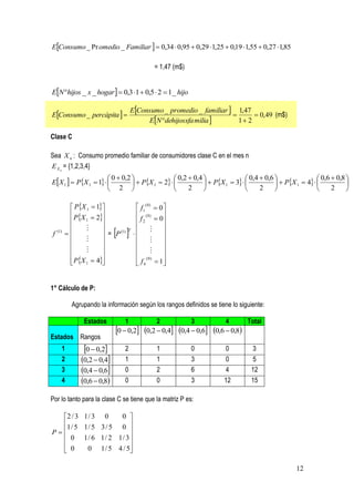 EConsumo _ Pr omedio _ Familiar   0,34  0,95  0,29  1,25  0,19  1,55  0,27  1,85

                                              = 1,47 (m$)


EN hijos _ x _ hogar   0,3  1  0,5  2  1 _ hijo

                                  EConsumo _ promedio _ familiar  1,47
EConsumo _ percápita                                                   0,49 (m$)
                                       EN dehijosxfa milia        1 2

Clase C

Sea X n : Consumo promedio familiar de consumidores clase C en el mes n
E X n = {1,2,3,4}
                       0  0,2                 0,2  0,4                 0,4  0,6                 0,6  0,8 
EX 1   PX 1  1            PX 1  2              PX 1  3              PX 1  4            
                       2                           2                         2                         2     

          PX 1  1                 f1( 0)  0 
          PX  2                   (0)        
              1                      f 2  0
                                                
f (1)   
               
               
                      = P  
                           (1)   T
                                     
                                             
                                                   
                                               
                                              
                                     (0)        
          PX 1  4
                                     f 4  1
                                                  


1° Cálculo de P:

          Agrupando la información según los rangos definidos se tiene lo siguiente:

               Estados         1               2             3             4      Total
                           0  0,2      0,2  0,4   0,4  0,6   0,6  0,8
Estados Rangos
    1         0  0,2       2                1            0            0         3
    2        0,2  0,4      1                1            3            0         5
    3        0,4  0,6      0                2            6            4         12
    4        0,6  0,8      0                0            3            12        15

Por lo tanto para la clase C se tiene que la matriz P es:

  2 / 3 1 / 3 0     0 
  1 / 5 1 / 5 3 / 5 0 
P                    
   0 1/ 6 1/ 2 1/ 3 
                      
   0     0 1 / 5 4 / 5

                                                                                                12
 