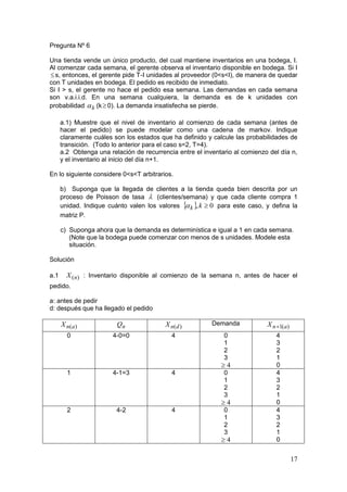 Pregunta Nº 6

Una tienda vende un único producto, del cual mantiene inventarios en una bodega, I.
Al comenzar cada semana, el gerente observa el inventario disponible en bodega. Si I
 s, entonces, el gerente pide T-I unidades al proveedor (0<s<I), de manera de quedar
con T unidades en bodega. El pedido es recibido de inmediato.
Si I > s, el gerente no hace el pedido esa semana. Las demandas en cada semana
son v.a.i.i.d. En una semana cualquiera, la demanda es de k unidades con
probabilidad  k (k  0). La demanda insatisfecha se pierde.

      a.1) Muestre que el nivel de inventario al comienzo de cada semana (antes de
      hacer el pedido) se puede modelar como una cadena de markov. Indique
      claramente cuáles son los estados que ha definido y calcule las probabilidades de
      transición. (Todo lo anterior para el caso s=2, T=4).
      a.2 Obtenga una relación de recurrencia entre el inventario al comienzo del día n,
      y el inventario al inicio del día n+1.

En lo siguiente considere 0<s<T arbitrarios.

      b) Suponga que la llegada de clientes a la tienda queda bien descrita por un
      proceso de Poisson de tasa  (clientes/semana) y que cada cliente compra 1
      unidad. Indique cuánto valen los valores  k , k  0 para este caso, y defina la
                                                
      matriz P.

      c) Suponga ahora que la demanda es determinística e igual a 1 en cada semana.
         (Note que la bodega puede comenzar con menos de s unidades. Modele esta
         situación.

Solución

a.1     X (n) : Inventario disponible al comienzo de la semana n, antes de hacer el
pedido.

a: antes de pedir
d: después que ha llegado el pedido

      X n(a )            Qn               X n(d )         Demanda            X n 1(a)
        0               4-0=0               4                 0                 4
                                                              1                 3
                                                              2                 2
                                                              3                 1
                                                             4                 0
        1               4-1=3               4                 0                 4
                                                              1                 3
                                                              2                 2
                                                              3                 1
                                                             4                 0
        2                4-2                4                 0                 4
                                                              1                 3
                                                              2                 2
                                                              3                 1
                                                             4                 0


                                                                                         17
 