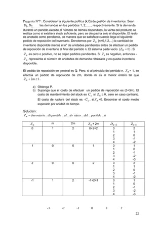 Pregynta Nº7 : Considerar la siguiente política (k,Q) de gestión de inventarios. Sean
D1 , D2,........, demandas en los periódos 1, 2,......, respectivamente. Si la demanda
                las
durante un periódo excede el número de ítemes disponibles, la venta del producto se
realiza como si existiera stock suficiente, pero se despacha solo el disponible. El resto
es anotado como pendiente, de manera que se satisface cuando llega el siguiente
pedido de reposición del inventario. Denotemos por Z n (n=0,1,2,...) la cantidad de
inventario disponible menos el n° de unidades pendientes antes de efectuar un pedido
de reposición de inventario al final del periódo n. El sistema parte vacío ( Z 0  0) . Si
Z n es cero o positivo, no se dejan pedidos pendientes. Si Z n es negativo, entonces -
Z n representa el número de unidades de demanda retrasada y no queda inventario
disponible.

El pedido de reposición en general es Q. Pero, si al principio del periódo n, Z n < 1, se
efectúa un pedido de reposición de 2m, donde m es el menor entero tal que
Z n  2m  1 .

       a) Obtenga P.
       b) Suponga que el costo de efectuar un pedido de reposición es (3+3m). El
          costo de mantenimiento del stock es Cn si Z n  0 , cero en caso contrario.
              El costo de ruptura del stock es - Cn , si Z n <0. Encontrar el costo medio
              esperado por unidad de tiempo.

Solución:
Z n  Inventario _ disponible _ al _ tér min o _ del _ periódo _ n

     Zn                   m           2m           Z n + 2m              Dn 1       Z n 1
      0                   1            2            0+2=2                 0           2
                                                                          1           1
                                                                          2           0
                                                                          3           -1
                                                                          4           -2
      1                   0            0               1                  0           1
                                                                          1           0
                                                                          2           -1
                                                                          3           -2
                                                                          4           -3
      2                   0            0               2                  0           2
                                                                          1           1
                                                                          2           0
                                                                          3           -1
                                                                          4           -2
      -1                  1            2            -1+2=1                0           1
                                                                          1           0
                                                                          2           -1
                                                                          3           -2
                                                                          4           -3



                     -3        -2          -1         0              1           2
                                                                                           22
 