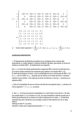                                                                                         
    3         PD  4 PD  3 PD  2 PD  1 PD  0                               0    
                                                                                               
    2             0        PD  4 PD  3 PD  2 PD  1                        PD  0
                                                                                               
P  1         PD  4 PD  3 PD  2 PD  1 PD  0                               0    
    0             0     PD  4 PD  3 PD  2 PD  1                            PD  0
                                                                                               
    1          PD  4 PD  3 PD  2 PD  1 PD  0                               0    
    2             0        PD  4 PD  3 PD  2 PD  1                        PD  0
                                                                                                

        1 / 5    1/ 5   1/ 5    1/ 5 0 
                                1/ 5
         0       1/ 5   1/ 5    1 / 5 1 / 5
                                1/ 5
                                           
        1 / 5    1/ 5   1/ 5    1/ 5 0 
                                1/ 5
      P                                   
         0       1/ 5   1/ 5   1/ 5
                                 1 / 5 1 / 5
        1 / 5    1/ 5 1/ 5 1/ 5 1/ 5 0 
                                           
         0
                 1/ 5 1/ 5 1/ 5 1/ 5 0    
                                         0                                            1
c)    Costo medio esperado = (           i )  (3  3m)   1  z1   2  z 2      ( i )  (4 zi )
                                       i  3                                        i  3


EJERCICIOS PROPUESTOS


1.- El Departamento de Marketing Cuantitativo de un prestigioso banco nacional está
desarrollando un modelo basado en Cadenas de Markov discretas, para estimar el número de
clientes en el estrato ABC1. El planteamiento es el siguiente:

Sea X n el número de clientes pertenecientes al segmento ABC1 el primer día hábil del mes n.
En el banco existen solamente dos segmentos para clasificar a los clientes ABC1 y C2.
En total hay N clientes en el banco y que la probabilidad de que un cliente pase de ABC1 a C2
es p1 y de C2 a ABC1 es p 2 . Suponga que los clientes no se retiran del banco, ni tampoco
ingresan nuevos clientes. Si se sabe que el primer día hábil de un mes hay n1 personas en el
segmento ABC1 :

¿ Cuál es la probabilidad de que en el primer día hábil del mes siguiente hayan n 2 clientes en el
mismo segmento ? N  n2  n1 (2 puntos)


2.- Sea X n el número de personas hospedadas en un cierto hotel al inicio del día n. Se sabe
que pueden llegar 0,1,2 ó 3 clientes en un día, con igual probabilidad. Además se sabe que el
tiempo de permanencia de un cliente en el hotel es exponencial con media  . El hotel tiene
capacidad solo para 4 personas y las que llegan cuando el hotel está lleno se van sin dejar
reserva.
Obtenga la matriz P. (2 puntos)
Indicación: Puede usar la siguiente aproximación e  d  1  d


                                                                                                            23
 
