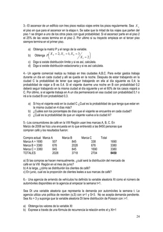 3.- El ascensor de un edificio con tres pisos realiza viajes entre los pisos regularmente. Sea X n
el piso en que para el ascensor en la etapa n. Se sabe que la mitad de los viajes que parten del
piso 1 se dirigen a uno de los otros pisos con igual probabilidad. Si el ascensor parte en el piso 2
el 25% de las veces termina en el piso 2. Por ultimo si su trayecto empieza en el tercer piso
siempre termina en el primer piso.

    a) Obtenga la matriz P y el rango de la variable.
                      X  2; X 2  1; X 0  3
    b) Obtenga P 4 
                                                           
                                                 X1  2  
    c) Diga si existe distribución límite y si es así, calcúlela.
    d) Diga si existe distribución estacionaria y si es así calcúlela.

4.- Un agente comercial realiza su trabajo en tres ciudades A,B,C. Para evitar gastos trabaja
durante un día en cada ciudad y alli se queda en la noche. Después de estar trabajando en la
ciudad C la probabilidad de tener que seguir trabajando en ella al día siguiente es 0,4; la
probabilidad de viajar a B es 0,4. Si el viajante duerme una noche en B con probabilidad 0,2
deberá seguir trabajando en la misma ciudad al día siguiente y en el 60% de los casos viajará a
C. Por último, si el agente trabaja en A un día permanecerá en esa ciudad con probabilidad 0,1 o
irá a la ciudad B con probabilidad 0,3.

    a) Si hoy el viajante está en la ciudad C ¿Cual es la probabilidad de que tenga que estar en
       la misma ciudad en 4 días más?
    b) ¿Cuáles son los porcentajes de días que el viajante se encuentra en cada ciudad?
    c) ¿Cuál es la probabilidad de que un viajante vuelva a la ciudad A?

5.- Los consumidores de café en la VIII Región usan tres marcas A, B, C. En
Marzo de 2008 se hizo una encuesta en lo que entrevistó a las 8450 personas que
compran café y los resultados fueron:

Compra actual Marca A            Marca B          Marca C          Total
Marca A = 1690       507                845              338               1690
Marca B = 3380       676                2028             676               3380
Marca C = 3380       845                845              1690              3380
TOTALES              2028               3718             2704              8450

a) Si las compras se hacen mensualmente, ¿cuál será la distribución del mercado de
café en la VIII Región en el mes de junio?
b) A la larga, ¿cómo se distribuirán los clientes de café?
c) En junio, cual es la proporción de clientes leales a sus marcas de café?

6.- Una agencia de arriendo de vehículos ha definido la variable aleatoria Xt como el número de
automóviles disponibles en la agencia al empezar la semana t+1.

Sea Dt una variable aleatoria que representa la demanda por automóviles la semana t. La
agencia utiliza una política de reorden (s,S) con s=1 y S=3. No se acepta demanda pendiente.
Sea Xo = 3 y suponga que la variable aleatoria Dt tiene distribución de Poisson con

a) Obtenga los valores de la variable Xt
b) Exprese a través de una fórmula de recurrencia la relación entre xt y Xt+1

                                                                                                 24
 