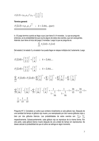 2
                                       1 1 1
F5 2,3  ( p 21 p12 ) p 23
                           2
                                         
                                       2 2 2

Término general:
                               k 1

Fk 2,3  ( p21 p12 )          2
                                       ; k  2,4,6,...(par )
-----------------------------------------------------------


b.- El juego termina cuando se llega a que Juan tiene 0 ó 4 monedas. Lo que se pregunta
entonces, es la probabilidad de que ocurra alguno de estos dos eventos, que son excluyentes.
Además Juan tiene al inicio del juego 2 monedas. Luego lo que se pregunta es:
                                             
                                             Fk 2,0  Fk 2,4
                                            k 2


Del estado 2 al estado 0 y al estado 4 se puede llegar en etapas múltiplos de 2 solamente. Luego
:

                           k            k
           1 1 1
Fk 2,0                                ; k  2,4,6,...
            2 2 4
                           k            k
           1 1 1
Fk 2,4                                ; k  2,4,6,...
           2 2 4
                                                       2j         2j   j           2j
 
                                  1   
                                             1    
                                                        1     
                                                                    1
      Fk 2,0  Fk 2,4                
k 2                         j 1  4  j 1  4  j 1  16  j 1  16 
par




              j            0                       j          0
 
     1 1        
                       1  1        1        1      16       16
  16    16     16    4   1  1  1  1  15  1  15  1 
j 0      j 0     1                 1
                                        16       16
      1 1     2
        
     15 15 15


Pregunta Nº 3. Considere un cultivo que contiene inicialmente un solo glóbulo rojo. Después de
una cantidad de tiempo el glóbulo rojo muere y es reemplazado por dos nuevos glóbulos rojos o
bien por dos glóbulos blancos. Las probabilidades de estos eventos son 1 y 3
                                                                                      4      4
respectivamente. Subsecuentemente, cada glóbulo rojo se reproduce de la misma forma. Por
otra parte, cada glóbulo blanco muere después de una unidad de tiempo sin reproducirse. Se
desea calcular la probabilidad de que el cultivo se extinga en algún momento.


                                                                                               3
 