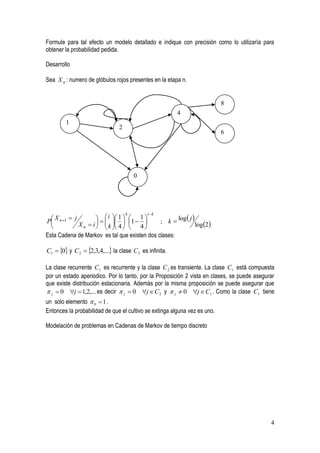 Formule para tal efecto un modelo detallado e indique con precisión como lo utilizaría para
obtener la probabilidad pedida.

Desarrollo

Sea X n : numero de glóbulos rojos presentes en la etapa n.


                                                                           8
                                                         4
        1
                                2
                                                                           6




                                        0




                                             i k
                                              ; k  log  j 
                                    k
    X  j
P n1                 i  1  1  1 
                         
  
           X n  i   k  4   4 
                                                       log 2
Esta Cadena de Markov es tal que existen dos clases:

C1  0 y C 2  2,3,4,... la clase C 2 es infinita.

La clase recurrente C1 es recurrente y la clase C 2 es transiente. La clase C1 está compuesta
por un estado aperiodico. Por lo tanto, por la Proposición 2 vista en clases, se puede asegurar
que existe distribución estacionaria. Además por la misma proposición se puede asegurar que
 j  0 j  1,2,... es decir  j  0 j  C 2 y  j  0 j  C1 . Como la clase C1 tiene
un solo elemento  0  1 .
Entonces la probabilidad de que el cultivo se extinga alguna vez es uno.

Modelación de problemas en Cadenas de Markov de tiempo discreto




                                                                                             4
 