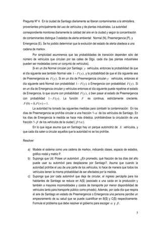 Pregunta Nº 4. En la ciudad de Santiago diariamente se liberan contaminantes a la atmósfera,
provenientes principalmente del uso de vehículos y de plantas industriales. La autoridad
correspondiente monitorea diariamente la calidad del aire en la ciudad y según la concentración
de contaminantes distingue 3 estados de alerta ambiental: Normal (N), Preemergencia (P), y
Emergencia (E). Se ha podido determinar que la evolución del estado de alerta obedece a una
cadena de markov.
       Por simplicidad asumiremos que las probabilidades de transición dependen sólo del
número de vehículos que circulan por las calles de Stgo. cada día (las plantas industriales
pueden ser modeladas como un conjunto de vehículos).
       Si en un día Normal circulan por Santiago y vehículos, entonces la probabilidad de que
el día siguiente sea también Normal vale 1  F ( y) , y la probabilidad de que el día siguiente sea
de Preemergencia es F ( y) . Si en un día de Preemergencia circulan y vehículos, entonces el
día siguiente será Normal con probabilidad 1  F ( y) o Emergencia con probabilidad F ( y) . Si
en un día de Emergencia circulan y vehículos entonces el día siguiente puede repetirse el estado
de Emergencia, lo que ocurre con probabilidad F ( y) , o bien pasar al estado de Preemergencia
con probabilidad 1  F ( y) . La función          F    es continua, estrictamente creciente,
F (0)  0, F ()  1.
        La autoridad ha tomado las siguientes medidas para combatir la contaminación: En los
días de Preemergencia se prohíbe circular a una fracción 1-  de los vehículos de Santiago. En
los días de Emergencia la medida se hace más drástica, prohibiéndose la circulación de una
fracción 1-  de los vehículos de la ciudad (  <  ).
       En lo que sigue asuma que en Santiago hay un parque automotriz de X vehículos, y
que cada día salen a circular aquellos que la autoridad no se los prohíbe.

Resolver:

    a) Modele el sistema como una cadena de markov, indicando clases, espacio de estados,
       gráfico nodal y matriz P.
    b) Suponga que Ud. Posee un automóvil. ¿En promedio, qué fracción de los días del año
       puede usar su automóvil para desplazarse por Santiago?. Asuma que cuando la
       autoridad prohíbe el uso de una parte de los vehículos, lo hace de manera que todos los
       vehículos tienen la misma probabilidad de ser afectados por la medida.
    c) Suponga que por cada automóvil que deja de circular, el ingreso percápita para los
       habitantes de Santiago se reduce en A($) (asociado a una caída en la producción y
       también a mayores incomodidades y costos de transporte por menor disponibilidad de
       vehículos tanto para transporte público como privado). Además, por cada día que respira
       el aire de Santiago en estado de Preemergencia o Emergencia una persona percibe un
       empeoramiento de su salud que se puede cuantificar en B($) y C($) respectivamente.
       Formule el problema que debe resolver el gobierno para escoger  y  .

                                                                                                  5
 