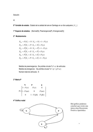 Solución

a)

0° Variable de estado: Estado de la calidad del aire en Santiago en un día cualquiera ( X N )


1° Espacio de estados: {Normal(N), Preemergencia(P), Emergencia(E)}

2° Modelamiento

        PNN  P{X 1  N / X 0  N}  1  F ( y)
        PNP  PX 1  P / X 0  N   F ( y)
        PPN  PX 1  N / X 0  P  1  F ( y)
        PPE  PX 1  E / X 0  P  F ( y)
        PEE  PX 1  E / X 0  E  F ( y)
        PEP  PX 1  P / X 0  E  1  F ( y)



        Medida de preemergencia : Se prohibe circular % 1-  de vehículos
        Medida de emergencia : Se prohíbe circular % 1-  (  <  )
        Número total de vehículos : X



3° Matriz P

                 N          P             E
              1  F ( x)     F ( x)       0
        P = 1  F (x)         0        F (x)
                  0        1  F ( x) F ( x)


4° Gráfico nodal
                                                                                   Del gráfico podemos
                                                                                   concluir que existe una
                                                                                   única clase Recurrente
                   N                                             P                 Positiva Aperiódica




                                                                                                6
                                          E
 