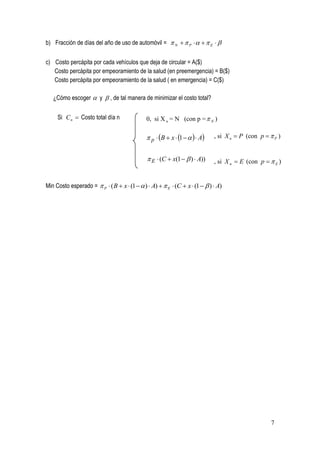 b) Fracción de días del año de uso de automóvil =  N   P     E  


c) Costo percápita por cada vehículos que deja de circular = A($)
   Costo percápita por empeoramiento de la salud (en preemergencia) = B($)
   Costo percápita por empeoramiento de la salud ( en emergencia) = C($)

   ¿Cómo escoger  y  , de tal manera de minimizar el costo total?


     Si C n  Costo total día n               0, si X n = N (con p =  N )

                                               p  B  x  1     A   , si X n  P (con p   P )


                                               E  (C  x(1   )  A))     , si X n  E (con p   E )


Min Costo esperado =  P  ( B  x  (1   )  A)   E  (C  x  (1   )  A)




                                                                                                    7
 