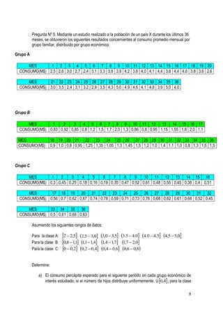 Pregunta Nº 5. Mediante un estudio realizado a la población de un país X durante los últimos 36
          meses, se obtuvieron los siguientes resultados concernientes al consumo promedio mensual por
          grupo familiar, distribuido por grupo económico:

Grupo A

     MES       1 2 3 4 5 6 7 8 9 10 11 12 13 14 15 16 17 18 19 20
  CONSUMO(M$) 2,5 2,8 3,0 2,7 2,4 3,1 3,3 3,8 3,9 4,2 3,6 4,0 4,1 4,4 3,8 4,4 4,6 3,8 3,6 2,6

     MES      21 22 23 24 25 26 27 28 29 30 31 32 33 34 35 36
  CONSUMO(M$) 3,0 3,5 2,4 3,1 3,2 2,9 3,5 4,3 5,0 4,9 4,6 4,1 4,8 3,9 5,0 4,0




Grupo B

     MES       1    2    3    4 5 6 7 8 9 10 11 12 13 14 15 16 17
  CONSUMO(M$) 0,83 0,92 0,85 0,8 1,2 1,5 1,7 2,0 1,3 0,86 0,8 0,95 1,15 1,55 1,8 2,0 1,1

 MES                   18 19 20 21 22 23 24 25 26 27 28 29 30 31 32 33 34 35 36
 CONSUMO(M$)           0,9 1,0 0,8 0,95 1,25 1,35 1,05 1,3 1,45 1,5 1,2 1,0 1,4 1,1 1,0 0,8 1,3 1,5 1,5



Grupo C

     MES       1   2    3    4    5    6    7    8    9    10 11 12 13 14 15 16
  CONSUMO(M$) 0,3 0,45 0,25 0,18 0,16 0,19 0,35 0,47 0,52 0,61 0,48 0,55 0,45 0,38 0,4 0,51

      MES      17 18 19 20 21 22 23 24 25 26 27 28 29 30 31 32
  CONSUMO(M$) 0,56 0,7 0,62 0,67 0,74 0,78 0,59 0,71 0,73 0,76 0,68 0,62 0,61 0,68 0,52 0,45

     MES      33 34 35 36
  CONSUMO(M$) 0,5 0,61 0,68 0,63

          Asumiendo los siguientes rangos de datos:

          Para la clase A:   2  2,5 2,5  3,0 3,0  3,5 3.5  4.0 4.0  4.5 4,5  5,0
          Para la clase B:   0,8  1,1 1,1  1,4 1,4  1,7 1,7  2,0
          Para la clase C:   0  0,2 0,2  0,4 0,4  0,6 0,6  0,8

          Determine:

              a) El consumo percápita esperado para el siguiente periódo en cada grupo económico de
                 interés estudiado, si el número de hijos distribuye uniformemente, U 0,4 , para la clase

                                                                                                         8
 
