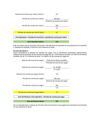 Rotacion de Cuentas por cobrar (veces) = 5.9
Periodo de cuentas por cobrar= 365 dias
Rotacion de cuentas por cobrar
Periodo de cuentas por cobrar= 365
5.9
Periodo de cuentas por cobrar (dias)= 62
Ciclo Operativo = Periodo de inventario + periodo de cuentas por cobrar
Ciclo Operativo (dias) = 159
Esto nos indica que en promedio transcurren 159 días entre el momento en que adquirimos el inventario
y, después de venderlo, la fecha en que cobramos la venta.
El ciclo del efectivo
Ahora necesitamos el periodo de cuentas por pagar. Por la información presentada anteriormente,
sabemos que el promedio de las cuentas por pagar fue de 1.875 millones de soles y el costo de los bienes
vendidos fue de 13.2 millones de soles. La rotación de las cuentas por pagar es:
Rotacion de cuentas por pagar= Costo de los bienes vendidos
Promedio de cuentas por pagar
Rotacion de cuentas por pagar= S/. 13,200
S/. 1,875
Rotacion de cuentas por pagar (veces)= 7.0
Periodo de cuentas por pagar= 365 dias
Rotacion de cuentas por pagar
Periodo de cuentas por pagar= 365
7.0
Periodo de cuentas por pagar (dias)= 52
Ciclo del Efectivo= Ciclo operativo - Periodo de cuentas por pagar
Ciclo del Efectivo (dias)= 107
Así, en promedio hay un retraso de 107 días entre el momento en que pagamos la mercancía y el momento
en que cobramos la venta.
 