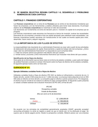 2) DE MANERA SELECTIVA RESUMA CAPÍTULO 1-5, DESARROLLE 2 PROBLEMAS
NUMÉRICOS DE CADA CAPITULO
CAPITULO 1: FINANZAS CORPORATIVAS
Las finanzas corporativas son un área de las finanzas que se centra en las decisiones monetarias que
hacen las empresas y en las herramientas y análisis utilizados para tomar esas decisiones. El principal
objetivo de las finanzas corporativas es maximizar el valor del accionista
Las decisiones son fundamenta a la toma de decisión para la inversión en capital de la empresa que se
proyecta.
Las finanzas corporativas suele asociarse con frecuencia a banca de inversión, evaluar las necesidades
financieras de una empresa y levantar el tipo de capital apropiado para satisfacer esas necesidades. Las
finanzas corporativas pueden asociarse con transacciones en las cuales se levanta capital para crear,
desarrollar, hacer crecer y adquirir negocios.
1.3 LA IMPORTANCIA DE LOS FLUJOS DE EFECTIVO
La responsabilidad más importante de un administrador financiero es crear valor a partir de las actividades
de elaboración del presupuesto de capital, financiamiento y capital de trabajo neto de la empresa. ¿Cómo
crean valor los administradores financieros? La respuesta es que la empresa debe:
1. Tratar de comprar activos que generan más efectivo del que cuestan.
2. Vender bonos y acciones y otros instrumentos financieros que recaudan más dinero del que cuestan.
Identificación de los flujos de efectivo
Gran parte de la información que se reúne viene en la forma de estados contables, y gran parte del trabajo
de análisis financiero consiste en extraer información sobre los flujos de efectivo de los estados contables.
El siguiente ejemplo ilustra cómo se hace esto.
EJERCICIO N° 01:
Ejemplo Utilidades contables frente a flujos de efectivo
Utilidades contables frente a flujos de efectivo IPG SAC se dedica al refinamiento y comercio de oro. A
finales del año, vendió 2 500 onzas de oro en 1 millón de soles. La empresa había adquirido el oro en 900
000 soles en efectivo al inicio del año. La compañía pagó en efectivo cuando compró el oro. Por desgracia,
el cliente al que le vendió el oro todavía no efectúa el pago correspondiente. El Siguiente cuadro presenta
un estado contable estándar de la situación financiera de IPG SAC al final del año:
IPG SAC
Perspectiva contable
Estado de Resultados
Año con cierre al 31 de diciembre
Ventas S/. 1,000,000.00
Costos -S/. 900,000.00
Utilidad S/. 100,000.00
De acuerdo con los principios de contabilidad generalmente aceptados (GAAP: generally accepted
accounting principles), la venta se registra a pesar de que el cliente aún no ha efectuado el pago. Se
supone que el cliente pagará pronto. Desde la perspectiva contable, Midland parece ser una empresa
 