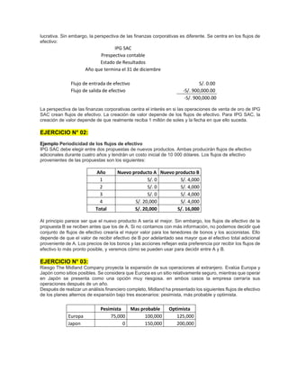 lucrativa. Sin embargo, la perspectiva de las finanzas corporativas es diferente. Se centra en los flujos de
efectivo:
IPG SAC
Prespectiva contable
Estado de Resultados
Año que termina el 31 de diciembre
Flujo de entrada de efectivo S/. 0.00
Flujo de salida de efectivo -S/. 900,000.00
-S/. 900,000.00
La perspectiva de las finanzas corporativas centra el interés en si las operaciones de venta de oro de IPG
SAC crean flujos de efectivo. La creación de valor depende de los flujos de efectivo. Para IPG SAC, la
creación de valor depende de que realmente reciba 1 millón de soles y la fecha en que ello suceda.
EJERCICIO N° 02:
Ejemplo Periodicidad de los flujos de efectivo
IPG SAC debe elegir entre dos propuestas de nuevos productos. Ambas producirán flujos de efectivo
adicionales durante cuatro años y tendrán un costo inicial de 10 000 dólares. Los flujos de efectivo
provenientes de las propuestas son los siguientes:
Año Nuevo producto A Nuevo producto B
1 S/. 0 S/. 4,000
2 S/. 0 S/. 4,000
3 S/. 0 S/. 4,000
4 S/. 20,000 S/. 4,000
Total S/. 20,000 S/. 16,000
Al principio parece ser que el nuevo producto A sería el mejor. Sin embargo, los flujos de efectivo de la
propuesta B se reciben antes que los de A. Si no contamos con más información, no podemos decidir qué
conjunto de flujos de efectivo crearía el mayor valor para los tenedores de bonos y los accionistas. Ello
depende de que el valor de recibir efectivo de B por adelantado sea mayor que el efectivo total adicional
proveniente de A. Los precios de los bonos y las acciones reflejan esta preferencia por recibir los flujos de
efectivo lo más pronto posible, y veremos cómo se pueden usar para decidir entre A y B.
EJERCICIO N° 03:
Riesgo The Midland Company proyecta la expansión de sus operaciones al extranjero. Evalúa Europa y
Japón como sitios posibles. Se considera que Europa es un sitio relativamente seguro, mientras que operar
en Japón se presenta como una opción muy riesgosa. en ambos casos la empresa cerraría sus
operaciones después de un año.
Después de realizar un análisis financiero completo, Midland ha presentado los siguientes flujos de efectivo
de los planes alternos de expansión bajo tres escenarios: pesimista, más probable y optimista.
Pesimista Mas probable Optimista
Europa 75,000 100,000 125,000
Japon 0 150,000 200,000
 