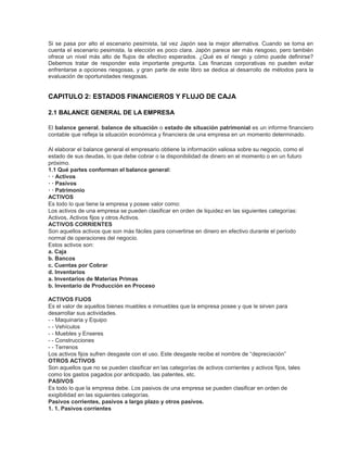 Si se pasa por alto el escenario pesimista, tal vez Japón sea la mejor alternativa. Cuando se toma en
cuenta el escenario pesimista, la elección es poco clara. Japón parece ser más riesgoso, pero también
ofrece un nivel más alto de flujos de efectivo esperados. ¿Qué es el riesgo y cómo puede definirse?
Debemos tratar de responder esta importante pregunta. Las finanzas corporativas no pueden evitar
enfrentarse a opciones riesgosas, y gran parte de este libro se dedica al desarrollo de métodos para la
evaluación de oportunidades riesgosas.
CAPITULO 2: ESTADOS FINANCIEROS Y FLUJO DE CAJA
2.1 BALANCE GENERAL DE LA EMPRESA
El balance general, balance de situación o estado de situación patrimonial es un informe financiero
contable que refleja la situación económica y financiera de una empresa en un momento determinado.
Al elaborar el balance general el empresario obtiene la información valiosa sobre su negocio, como el
estado de sus deudas, lo que debe cobrar o la disponibilidad de dinero en el momento o en un futuro
próximo.
1.1 Qué partes conforman el balance general:
· · Activos
· · Pasivos
· · Patrimonio
ACTIVOS
Es todo lo que tiene la empresa y posee valor como:
Los activos de una empresa se pueden clasificar en orden de liquidez en las siguientes categorías:
Activos, Activos fijos y otros Activos.
ACTIVOS CORRIENTES
Son aquellos activos que son más fáciles para convertirse en dinero en efectivo durante el período
normal de operaciones del negocio.
Estos activos son:
a. Caja
b. Bancos
c. Cuentas por Cobrar
d. Inventarios
a. Inventarios de Materias Primas
b. Inventario de Producción en Proceso
ACTIVOS FIJOS
Es el valor de aquellos bienes muebles e inmuebles que la empresa posee y que le sirven para
desarrollar sus actividades.
- - Maquinaria y Equipo
- - Vehículos
- - Muebles y Enseres
- - Construcciones
- - Terrenos
Los activos fijos sufren desgaste con el uso. Este desgaste recibe el nombre de “depreciación”
OTROS ACTIVOS
Son aquellos que no se pueden clasificar en las categorías de activos corrientes y activos fijos, tales
como los gastos pagados por anticipado, las patentes, etc.
PASIVOS
Es todo lo que la empresa debe. Los pasivos de una empresa se pueden clasificar en orden de
exigibilidad en las siguientes categorías.
Pasivos corrientes, pasivos a largo plazo y otros pasivos.
1. 1. Pasivos corrientes
 