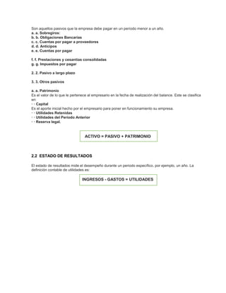 Son aquellos pasivos que la empresa debe pagar en un período menor a un año.
a. a. Sobregiros:
b. b. Obligaciones Bancarias
c. c. Cuentas por pagar a proveedores
d. d. Anticipos
e. e. Cuentas por pagar
f. f. Prestaciones y cesantías consolidadas
g. g. Impuestos por pagar
2. 2. Pasivo a largo plazo
3. 3. Otros pasivos
a. a. Patrimonio
Es el valor de lo que le pertenece al empresario en la fecha de realización del balance. Este se clasifica
en:
· · Capital
Es el aporte inicial hecho por el empresario para poner en funcionamiento su empresa.
· · Utilidades Retenidas
· · Utilidades del Período Anterior
· · Reserva legal.
ACTIVO = PASIVO + PATRIMONIO
2.2 ESTADO DE RESULTADOS
El estado de resultados mide el desempeño durante un periodo específico, por ejemplo, un año. La
definición contable de utilidades es:
INGRESOS - GASTOS = UTILIDADES
 