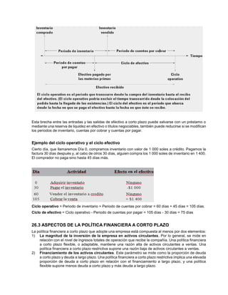 Esta brecha entre las entradas y las salidas de efectivo a corto plazo puede salvarse con un préstamo o
mediante una reserva de liquidez en efectivo o títulos negociables, también puede reducirse si se modifican
los periodos de inventario, cuentas por cobrar y cuentas por pagar.
Ejemplo del ciclo operativo y el ciclo efectivo
Cierto día, que llamaremos Día 0, compramos inventario con valor de 1 000 soles a crédito. Pagamos la
factura 30 días después y, al cabo de otros 30 días, alguien compra los 1 000 soles de inventario en 1 400.
El comprador no paga sino hasta 45 días más.
Ciclo operativo = Periodo de inventario + Periodo de cuentas por cobrar = 60 días + 45 días = 105 días.
Ciclo de efectivo = Ciclo operativo - Periodo de cuentas por pagar = 105 días - 30 días = 75 días
26.3 ASPECTOS DE LA POLÍTICA FINANCIERA A CORTO PLAZO
La política financiera a corto plazo que adopte una empresa está compuesta al menos por dos elementos:
1) La magnitud de la inversión de la empresa en activos circulantes, Por lo general, se mide en
relación con el nivel de ingresos totales de operación que recibe la compañía. Una política financiera
a corto plazo flexible, o adaptable, mantiene una razón alta de activos circulantes a ventas. Una
política financiera a corto plazo restrictiva supone una razón baja de activos circulantes a ventas.
2) Financiamiento de los activos circulantes. Este parámetro se mide como la proporción de deuda
a corto plazo y deuda a largo plazo. Una política financiera a corto plazo restrictiva implica una elevada
proporción de deuda a corto plazo en relación con el financiamiento a largo plazo, y una política
flexible supone menos deuda a corto plazo y más deuda a largo plazo.
 