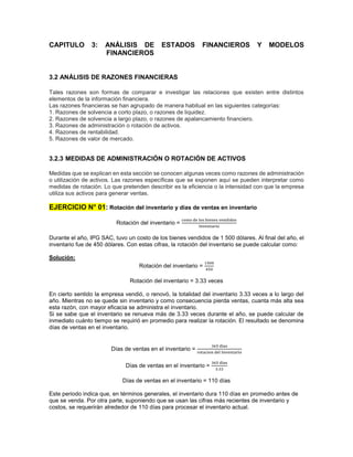 CAPITULO 3: ANÁLISIS DE ESTADOS FINANCIEROS Y MODELOS
FINANCIEROS
3.2 ANÁLISIS DE RAZONES FINANCIERAS
Tales razones son formas de comparar e investigar las relaciones que existen entre distintos
elementos de la información financiera.
Las razones financieras se han agrupado de manera habitual en las siguientes categorías:
1. Razones de solvencia a corto plazo, o razones de liquidez.
2. Razones de solvencia a largo plazo, o razones de apalancamiento financiero.
3. Razones de administración o rotación de activos.
4. Razones de rentabilidad.
5. Razones de valor de mercado.
3.2.3 MEDIDAS DE ADMINISTRACIÓN O ROTACIÓN DE ACTIVOS
Medidas que se explican en esta sección se conocen algunas veces como razones de administración
o utilización de activos. Las razones específicas que se exponen aquí se pueden interpretar como
medidas de rotación. Lo que pretenden describir es la eficiencia o la intensidad con que la empresa
utiliza sus activos para generar ventas.
EJERCICIO N° 01: Rotación del inventario y días de ventas en inventario
Rotación del inventario =
costo de los bienes vendidos
Inventario
Durante el año, IPG SAC, tuvo un costo de los bienes vendidos de 1 500 dólares. Al final del año, el
inventario fue de 450 dólares. Con estas cifras, la rotación del inventario se puede calcular como:
Solución:
Rotación del inventario =
1500
450
Rotación del inventario = 3.33 veces
En cierto sentido la empresa vendió, o renovó, la totalidad del inventario 3.33 veces a lo largo del
año. Mientras no se quede sin inventario y como consecuencia pierda ventas, cuanta más alta sea
esta razón, con mayor eficacia se administra el inventario.
Si se sabe que el inventario se renueva más de 3.33 veces durante el año, se puede calcular de
inmediato cuánto tiempo se requirió en promedio para realizar la rotación. El resultado se denomina
días de ventas en el inventario.
Días de ventas en el inventario =
365 dias
rotacion del Inventario
Días de ventas en el inventario =
365 dias
3.33
Días de ventas en el inventario = 110 días
Este periodo indica que, en términos generales, el inventario dura 110 días en promedio antes de
que se venda. Por otra parte, suponiendo que se usan las cifras más recientes de inventario y
costos, se requerirán alrededor de 110 días para procesar el inventario actual.
 