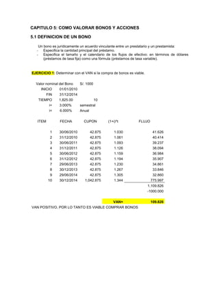 CAPITULO 5: COMO VALORAR BONOS Y ACCIONES
5.1 DEFINICION DE UN BONO
Un bono es jurídicamente un acuerdo vinculante entre un prestatario y un prestamista:
- Especifica la cantidad principal del préstamo.
- Especifica el tamaño y el calendario de los flujos de efectivo: en términos de dólares
(préstamos de tasa fija) como una fórmula (préstamos de tasa variable).
EJERCICIO 1: Determinar con el VAN si la compra de bonos es viable.
Valor nominal del Bono S/. 1000
INICIO 01/01/2010
FIN 31/12/2014
TIEMPO 1,825.00 10
i= 3.000% semestral
i= 6.000% Anual
ITEM FECHA CUPON (1+i)^t FLUJO
1 30/06/2010 42.875 1.030 41.626
2 31/12/2010 42.875 1.061 40.414
3 30/06/2011 42.875 1.093 39.237
4 31/12/2011 42.875 1.126 38.094
5 30/06/2012 42.875 1.159 36.984
6 31/12/2012 42.875 1.194 35.907
7 29/06/2013 42.875 1.230 34.861
8 30/12/2013 42.875 1.267 33.846
9 29/06/2014 42.875 1.305 32.860
10 30/12/2014 1,042.875 1.344 775.997
1,109.826
-1000.000
VAN= 109.826
VAN POSITIVO, POR LO TANTO ES VIABLE COMPRAR BONOS
 