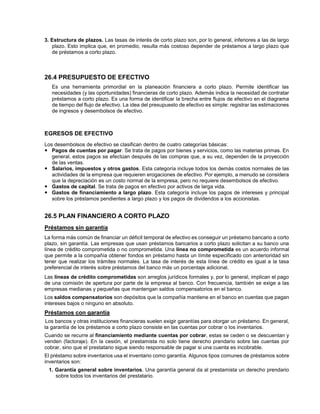 3. Estructura de plazos. Las tasas de interés de corto plazo son, por lo general, inferiores a las de largo
plazo. Esto implica que, en promedio, resulta más costoso depender de préstamos a largo plazo que
de préstamos a corto plazo.
26.4 PRESUPUESTO DE EFECTIVO
Es una herramienta primordial en la planeación financiera a corto plazo. Permite identificar las
necesidades (y las oportunidades) financieras de corto plazo. Además indica la necesidad de contratar
préstamos a corto plazo. Es una forma de identificar la brecha entre flujos de efectivo en el diagrama
de tiempo del flujo de efectivo. La idea del presupuesto de efectivo es simple: registrar las estimaciones
de ingresos y desembolsos de efectivo.
EGRESOS DE EFECTIVO
Los desembolsos de efectivo se clasifican dentro de cuatro categorías básicas:
 Pagos de cuentas por pagar. Se trata de pagos por bienes y servicios, como las materias primas. En
general, estos pagos se efectúan después de las compras que, a su vez, dependen de la proyección
de las ventas.
 Salarios, impuestos y otros gastos. Esta categoría incluye todos los demás costos normales de las
actividades de la empresa que requieren erogaciones de efectivo. Por ejemplo, a menudo se considera
que la depreciación es un costo normal de la empresa, pero no requiere desembolsos de efectivo.
 Gastos de capital. Se trata de pagos en efectivo por activos de larga vida.
 Gastos de financiamiento a largo plazo. Esta categoría incluye los pagos de intereses y principal
sobre los préstamos pendientes a largo plazo y los pagos de dividendos a los accionistas.
26.5 PLAN FINANCIERO A CORTO PLAZO
Préstamos sin garantía
La forma más común de financiar un déficit temporal de efectivo es conseguir un préstamo bancario a corto
plazo, sin garantía. Las empresas que usan préstamos bancarios a corto plazo solicitan a su banco una
línea de crédito comprometida o no comprometida. Una línea no comprometida es un acuerdo informal
que permite a la compañía obtener fondos en préstamo hasta un límite especificado con anterioridad sin
tener que realizar los trámites normales. La tasa de interés de esta línea de crédito es igual a la tasa
preferencial de interés sobre préstamos del banco más un porcentaje adicional.
Las líneas de crédito comprometidas son arreglos jurídicos formales y, por lo general, implican el pago
de una comisión de apertura por parte de la empresa al banco. Con frecuencia, también se exige a las
empresas medianas y pequeñas que mantengan saldos compensatorios en el banco.
Los saldos compensatorios son depósitos que la compañía mantiene en el banco en cuentas que pagan
intereses bajos o ninguno en absoluto.
Préstamos con garantía
Los bancos y otras instituciones financieras suelen exigir garantías para otorgar un préstamo. En general,
la garantía de los préstamos a corto plazo consiste en las cuentas por cobrar o los inventarios.
Cuando se recurre al financiamiento mediante cuentas por cobrar, estas se ceden o se descuentan y
venden (factoraje). En la cesión, el prestamista no solo tiene derecho prendario sobre las cuentas por
cobrar, sino que el prestatario sigue siendo responsable de pagar si una cuenta es incobrable.
El préstamo sobre inventarios usa el inventario como garantía. Algunos tipos comunes de préstamos sobre
inventarios son:
1. Garantía general sobre inventarios. Una garantía general da al prestamista un derecho prendario
sobre todos los inventarios del prestatario.
 