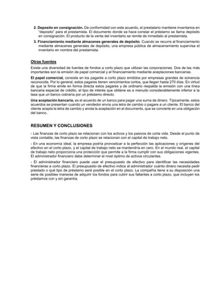 2. Deposito en consignación. De conformidad con este acuerdo, el prestatario mantiene inventarios en
“deposito” para el prestamista. El documento donde se hace constar el préstamo se llama depósito
en consignación. El producto de la venta del inventario se remite de inmediato al prestamista.
3. Financiamiento mediante almacenes generales de depósito. Cuando se recurre al financiamiento
mediante almacenes generales de depósito, una empresa pública de almacenamiento supervisa el
inventario en nombre del prestamista.
Otras fuentes
Existe una diversidad de fuentes de fondos a corto plazo que utilizan las corporaciones. Dos de las más
importantes son la emisión de papel comercial y el financiamiento mediante aceptaciones bancarias.
El papel comercial, consiste en los pagarés a corto plazo emitidos por empresas grandes de solvencia
reconocida. Por lo general, estos pagares tienen vencimientos cortos, que llegan hasta 270 días. En virtud
de que la firma emite en forma directa estos pagares y de ordinario respalda la emisión con una línea
bancaria especial de crédito, el tipo de interés que obtiene es a menudo considerablemente inferior a la
tasa que un banco cobraría por un préstamo directo.
Una aceptación bancaria, es el acuerdo de un banco para pagar una suma de dinero. Típicamente, estos
acuerdos se presentan cuando un vendedor envía una letra de cambio o pagare a un cliente. El banco del
cliente acepta la letra de cambio y anota la aceptación en el documento, que se convierte en una obligación
del banco.
RESUMEN Y CONCLUSIONES
- Las finanzas de corto plazo se relacionan con los activos y los pasivos de corta vida. Desde el punto de
vista contable, las finanzas de corto plazo se relacionan con el capital de trabajo neto.
- En una economía ideal, la empresa podría pronosticar a la perfección las aplicaciones y orígenes del
efectivo en el corto plazo, y el capital de trabajo neto se mantendría en cero. En el mundo real, el capital
de trabajo neto proporciona una protección que permite a la firma cumplir con sus obligaciones vigentes.
El administrador financiero debe determinar el nivel óptimo de activos circulantes.
- El administrador financiero puede usar el presupuesto de efectivo para identificar las necesidades
financieras a corto plazo. El presupuesto de efectivo indica al administrador cuánto dinero necesita pedir
prestado o qué tipo de préstamo será posible en el corto plazo. La compañía tiene a su disposición una
serie de posibles maneras de adquirir los fondos para cubrir sus faltantes a corto plazo, que incluyen los
préstamos con y sin garantía.
 
