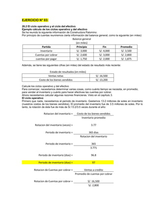 EJERCICIO N° 03:
26.2 El ciclo operativo y el ciclo del efectivo
Ejemplo cálculo de los ciclos operativo y del efectivo
Se ha reunido la siguiente información de Constructora Palomino:
Por principio de cuentas reuniremos cierta información del balance general, como la siguiente (en miles):
Balance general
(en miles)
Partida Principio Fin Promedio
Inventario S/. 3,000 S/. 4,000 S/. 3,500
Cuentas por cobrar S/. 2,600 S/. 3,000 S/. 2,800
cuentas por pagar S/. 1,750 S/. 2,000 S/. 1,875
Además, se tiene las siguientes cifras (en miles) del estado de resultado más reciente:
Estado de resultados (en miles)
Ventas netas S/. 16,500
Costo de los bienes vendidos S/. 13,200
Calcule los ciclos operativo y del efectivo
Para comenzar, necesitamos determinar varias cosas, como cuánto tiempo se necesita, en promedio,
para vender el inventario y cuánto para hacer efectivas las cuentas por cobrar.
Ahora necesitamos calcular algunas razones financieras. Visto en el capítulo 3.
El ciclo operativo
Primero que nada, necesitamos el periodo de inventario. Gastamos 13.2 millones de soles en inventario
(nuestros costos de los bienes vendidos). El promedio del inventario fue de 3.5 millones de soles. Por lo
tanto, la rotación de éste fue de más de S/.13.2/3.5 veces durante el año:
Rotacion del inventario = Costo de los bienes vendidos
Inventario promedio
Rotacion del inventario (veces) = 3.77
Periodo de inventario = 365 dias
Rotacion del inventario
Periodo de inventario = 365
3.771
Periodo de inventario (dias) = 96.8
Periodo de inventario (dias) = 97
Rotacion de Cuentas por cobrar = Ventas a credito
Promedio de cuentas por cobrar
Rotacion de Cuentas por cobrar = S/. 16,500
S/. 2,800
 