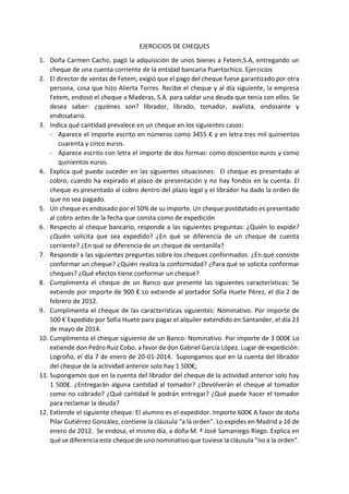 EJERCICIOS DE CHEQUES
1. Doña Carmen Cacho, pagó la adquisición de unos bienes a Fetem,S.A, entregando un
cheque de una cuenta corriente de la entidad bancaria Puertochico. Ejercicios
2. El director de ventas de Fetem, exigió que el pago del cheque fuese garantizado por otra
persona, cosa que hizo Alierta Torres. Recibe el cheque y al día siguiente, la empresa
Fetem, endosó el cheque a Maderas, S.A. para saldar una deuda que tenía con ellos. Se
desea saber: ¿quiénes son? librador, librado, tomador, avalista, endosante y
endosatario.
3. Indica qué cantidad prevalece en un cheque en los siguientes casos:
- Aparece el importe escrito en números como 3455 € y en letra tres mil quinientos
cuarenta y cinco euros.
- Aparece escrito con letra el importe de dos formas: como doscientos euros y como
quinientos euros.
4. Explica qué puede suceder en las siguientes situaciones: El cheque es presentado al
cobro, cuando ha expirado el plazo de presentación y no hay fondos en la cuenta. El
cheque es presentado al cobro dentro del plazo legal y el librador ha dado la orden de
que no sea pagado.
5. Un cheque es endosado por el 50% de su importe. Un cheque postdatado es presentado
al cobro antes de la fecha que consta como de expedición
6. Respecto al cheque bancario, responde a las siguientes preguntas: ¿Quién lo expide?
¿Quién solicita que sea expedido? ¿En qué se diferencia de un cheque de cuenta
corriente? ¿En qué se diferencia de un cheque de ventanilla?
7. Responde a las siguientes preguntas sobre los cheques conformados. ¿En qué consiste
conformar un cheque? ¿Quién realiza la conformidad? ¿Para qué se solicita conformar
cheques? ¿Qué efectos tiene conformar un cheque?
8. Cumplimenta el cheque de un Banco que presente las siguientes características: Se
extiende por importe de 900 € Lo extiende al portador Sofía Huete Pérez, el día 2 de
febrero de 2012.
9. Cumplimenta el cheque de las características siguientes: Nominativo. Por importe de
500 € Expedido por Sofía Huete para pagar el alquiler extendido en Santander, el día 23
de mayo de 2014.
10. Cumplimenta el cheque siguiente de un Banco: Nominativo. Por importe de 3 000€ Lo
extiende don Pedro Ruiz Cobo. a favor de don Gabriel García López. Lugar de expedición:
Logroño, el día 7 de enero de 20-01-2014. Supongamos que en la cuenta del librador
del cheque de la actividad anterior solo hay 1 500€;
11. Supongamos que en la cuenta del librador del cheque de la actividad anterior solo hay
1 500€. ¿Entregarán alguna cantidad al tomador? ¿Devolverán el cheque al tomador
como no cobrado? ¿Qué cantidad le podrán entregar? ¿Qué puede hacer el tomador
para reclamar la deuda?
12. Extiende el siguiente cheque: El alumno es el expedidor. Importe 600€ A favor de doña
Pilar Gutiérrez González, contiene la cláusula “a la orden”. Lo expides en Madrid a 16 de
enero de 2012. Se endosa, el mismo día, a doña M. ª José Samaniego Riego. Explica en
qué se diferencia este cheque de uno nominativo que tuviese la cláusula “no a la orden”.
 