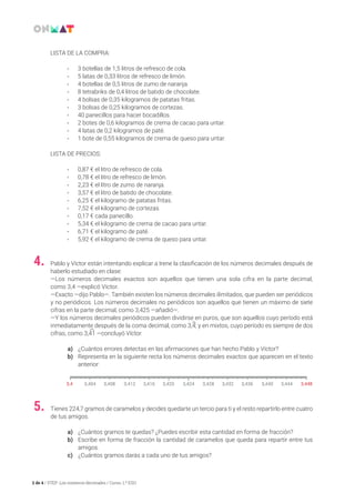 2 de 4 / STEP: Los números decimales / Curso: 1.º ESO
Tienes 224,7 gramos de caramelos y decides quedarte un tercio para ti y el resto repartirlo entre cuatro
de tus amigos.
a)	 ¿Cuántos gramos te quedas? ¿Puedes escribir esta cantidad en forma de fracción?
b)	 Escribe en forma de fracción la cantidad de caramelos que queda para repartir entre tus
amigos.
c)	 ¿Cuántos gramos darás a cada uno de tus amigos?
5.
Pablo y Víctor están intentando explicar a Irene la clasificación de los números decimales después de
haberlo estudiado en clase:
—Los números decimales exactos son aquellos que tienen una sola cifra en la parte decimal,
como 3,4 —explicó Víctor.
—Exacto —dijo Pablo—. También existen los números decimales ilimitados, que pueden ser periódicos
y no periódicos. Los números decimales no periódicos son aquellos que tienen un máximo de siete
cifras en la parte decimal, como 3,425 —añadió—.
—Y los números decimales periódicos pueden dividirse en puros, que son aquellos cuyo período está
inmediatamente después de la coma decimal, como 3,4; y en mixtos, cuyo período es siempre de dos
cifras, como 3,41 —concluyó Víctor.
a)	 ¿Cuántos errores detectas en las afirmaciones que han hecho Pablo y Víctor?
b)	 Representa en la siguiente recta los números decimales exactos que aparecen en el texto
anterior:
4.
LISTA DE LA COMPRA:
• 	3 botellas de 1,5 litros de refresco de cola.
• 	5 latas de 0,33 litros de refresco de limón.
• 	4 botellas de 0,5 litros de zumo de naranja.
• 	8 tetrabriks de 0,4 litros de batido de chocolate.
• 	4 bolsas de 0,35 kilogramos de patatas fritas.
• 	3 bolsas de 0,25 kilogramos de cortezas.
• 	40 panecillos para hacer bocadillos.
• 	 2 botes de 0,6 kilogramos de crema de cacao para untar.
• 	 4 latas de 0,2 kilogramos de paté.
• 	 1 bote de 0,55 kilogramos de crema de queso para untar.
LISTA DE PRECIOS:
• 	 0,87 € el litro de refresco de cola.
• 	 0,78 € el litro de refresco de limón.
• 	 2,23 € el litro de zumo de naranja.
• 	 3,57 € el litro de batido de chocolate.
• 	 6,25 € el kilogramo de patatas fritas.
• 	 7,52 € el kilogramo de cortezas.
• 	 0,17 € cada panecillo.
• 	 5,34 € el kilogramo de crema de cacao para untar.
• 	 6,71 € el kilogramo de paté.
• 	 5,92 € el kilogramo de crema de queso para untar.
 