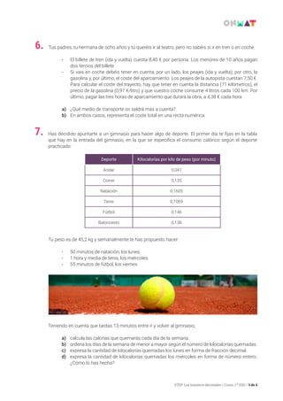 STEP: Los números decimales / Curso: 1.º ESO / 3 de 4
Tus padres, tu hermana de ocho años y tú queréis ir al teatro, pero no sabéis si ir en tren o en coche.
• 	El billete de tren (ida y vuelta) cuesta 8,40 € por persona. Los menores de 10 años pagan
dos tercios del billete.
• 	Si vais en coche debéis tener en cuenta, por un lado, los peajes (ida y vuelta); por otro, la
gasolina y, por último, el coste del aparcamiento. Los peajes de la autopista cuestan 7,50 €.
Para calcular el coste del trayecto, hay que tener en cuenta la distancia (71 kilómetros), el
precio de la gasolina (0,97 €/litro) y que vuestro coche consume 4 litros cada 100 km. Por
último, pagar las tres horas de aparcamiento que durará la obra, a 4,38 € cada hora.
a)	 ¿Qué medio de transporte os saldrá más a cuenta?
b)	 En ambos casos, representa el coste total en una recta numérica.
6.
Has decidido apuntarte a un gimnasio para hacer algo de deporte. El primer día te fijas en la tabla
que hay en la entrada del gimnasio, en la que se especifica el consumo calórico según el deporte
practicado:
Tu peso es de 45,2 kg y semanalmente te has propuesto hacer:
• 	50 minutos de natación, los lunes.
• 	1 hora y media de tenis, los miércoles.
• 	55 minutos de fútbol, los viernes.
Teniendo en cuenta que tardas 13 minutos entre ir y volver al gimnasio,
a)	 calcula las calorías que quemarás cada día de la semana.
b)	 ordena los días de la semana de menor a mayor según el número de kilocalorías quemadas.
c)	 expresa la cantidad de kilocalorías quemadas los lunes en forma de fracción decimal.
d)	 expresa la cantidad de kilocalorías quemadas los miércoles en forma de número entero.
¿Cómo lo has hecho?
7.
Deporte Kilocalorías por kilo de peso (por minuto)
Andar 0,041
Correr 0,135
Natación 0,1605
Tenis 0,1069
Fútbol 0,146
Baloncesto 0,138
 