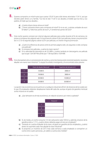 4 de 4 / STEP: Los números decimales / Curso: 1.º ESO
Quieres comprarte un móvil nuevo que cuesta 125,47 € pero sólo tienes ahorrados 17,41 €, así que
decides pedir dinero a tu familia. Tus tíos te dan 11,42 €; tus abuelos, el doble que tus tíos y, tus
padres, el triple que tus abuelos…
a)	 ¿Cuánto dinero tienes ahora en total?
b)	 ¿Tienes suficiente dinero para comprarte el móvil? Si no es así, ¿cuántas unidades de euro
te faltan? ¿Y décimas partes de euro? ¿Y centésimas partes de euro?
8.
Esta noche quieres comprar por internet algunas películas para verlas durante el fin de semana y te
pones a comparar dos páginas web. En la primera te cobran 9,36 € por película y tienen una promoción
de 3 x 2. En la segunda página cobran 6,25 € por película y no tienen ninguna promoción.
a)	 ¿Cuál es la diferencia de precio entre la primera página web y la segunda si sólo compras
una película?
b)	 Si compras tres películas, ¿cuál es la mejor opción?
c)	 Si tu velocidad de descarga es de 3,5 MB/s, ¿cuánto tardarás en descargarte una película
que ocupe 1,64 GB? Recuerda que 1 GB equivale a 1024 MB.
9.
Eres el propietario de un concesionario de coches y, como la empresa está creciendo bastante, necesitas
alquilar una nueva nave industrial. Tu equipo ha estado investigando y ha encontrado estos precios:
La opción más económica se encuentra en un polígono industrial a 85 km de distancia de la ciudad, por
lo que 20 empleados deberían desplazarse hasta allí cada día, aunque el gasto de gasolina mensual
se les incluiría en el sueldo.
a)	 ¿Qué almacén es el más económico, en relación al precio por metro cuadrado?
	
b)	 Si, de media, un coche consume 7,5 l de carburante cada 100 km y, además, el precio de la
gasolina está a 1,17 €, ¿cuánto dinero deberás pagar al mes por empleado?
c)	 Teniendo en cuenta el alquiler de la nave y el gasto en gasolina de los empleados, ¿cuánto
dinero te supondrá cada mes alquilar la nave industrial?
d)	 Si propones un incentivo de 20 € más cada semana a cada empleado si comparten un
coche entre cuatro personas, ¿te saldrá a cuenta esta medida?
10.
Precio de alquiler (Mensual) Superficie del almacén (m2
)
1 15 000 € 2000 m2
2 18 000 € 3000 m2
3 50 000 € 10 000 m2
4 35 000 € 20 000 m2
Precio/m2
1
2
3
4
 