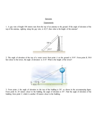 Ejercicios
Trigonometría
1. A guy wire of length 108 meters runs from the top of an antenna to the ground. If the angle of elevation of the
top of the antenna, sighting along the guy wire, is 42.3°, then what is the height of the antenna?
2. The angle of elevation of the top of a water tower from point A on the ground is 19.9°. From point B, 50.0
feet closer to the tower, the angle of elevation is 21.8°. What is the height of the tower?
3. From point A the angle of elevation to the top of the building is 30°, as shown in the accompanying figure.
From point B, 20 meters closer to the building, the angle of elevation is 45°. Find the angle of elevation of the
building from point C, which is another 20 meters closer to the building.
 