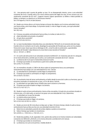 13.- Una persona está a punto de perder su tren. En un desesperado intento, corre a una velocidad
constante de 6 m/s. Cuando está a 32 m de la última puerta del vagón de cola, el tren arranca con una
aceleración constante de 0,5 m/s2. ¿Logrará nuestro viajero aprovechar su billete o habrá perdido su
billete, su tiempo y su aliento en un infructuoso intento?
Sol: Sí lo lograría; a los 8 s le dará alcance.

14.- Desde una misma altura y al mismo tiempo se lanzan dos objetos con la misma velocidad inicial,
uno hacia arriba y otro hacia abajo. Si el primero tarda 5 s más en llegar al suelo, ¿con qué velocidad
fueron lanzados?
Sol: 24,5 m/s.

15.- Si lanzas una pelota verticalmente hacia arriba y la recibes al cabo de 3,5 s.
a) ¿Qué velocidad comunicaste a la pelota?
b) ¿A qué altura ascendió?
Sol: a) 17,15 m/s; b) 15 m.

16.- La nave transbordadora Columbia lleva una velocidad de 720 km/h en el momento del aterrizaje.
Cuando entra en contacto con el suelo, despliega los paracaídas de frenado que, junto con los propios
frenos de la nave, hacen que ésta se detenga en 20 s. ¿Cuál ha sido la aceleración, suponiéndola
constante de frenado? ¿Qué distancia ha recorrido la nave durante el frenado?
Sol: a= -10 m/s2, s= 38 Km

17.- Un coche sale del punto A con velocidad constante de 80 km/h. Un motorista sale de A 5 s después
en la misma dirección y sentido que el coche y con aceleración constante de 6 m/s2. Calcula:
a) La distancia de A a la que la motocicleta alcanza el coche.
b) El tiempo que tardan en encontrarse a partir de la salida del motorista.
Sol: a) 351,7 m; b) 10,8 s.

18.- Un montañero situado a 1 200 m de altura sobre el campamento lanza una cantimplora
verticalmente hacia abajo con una velocidad de 0,5 m/s. Calcula:
a) La velocidad de la cantimplora cuando llega al campamento.
b) El tiempo que tarda la cantimplora en llegar al campamento.
Sol: a) 153,4 s; b) 15,6 s.

19.- Un muchacho trata de lanzar verticalmente un balón desde la acera de la calle a su hermana, que se
encuentra asomada a la ventana de su casa, a 15 m de altura. Calcula:
a) La velocidad con que debe lanzar el balón para que lo alcance su hermana.
b) El tiempo que tarda el balón en llegar a la ventana.
Sol: a) 17,1 m/s. b) 1,7 s.

20.- Desde el suelo se lanza verticalmente y hacia arriba una pelota. A través de una ventana situada en
el tercer piso, a 9 m del suelo, un vecino la ve pasar con una velocidad de 5 m/s. Determina:
a) La velocidad con la que fue lanzada.
b) La máxima altura que alcanza.
c) El tiempo que tarda en llegar a la ventana.
Sol: a) 14,2 m/s; b) 10,3 m; c) 0,9 s.

21.- Desde una torre de 20 m de altura se deja caer un lápiz. Al mismo tiempo, desde el suelo se lanza
verticalmente hacia arriba una tiza con una velocidad inicial de 10 m/s.
a) Determina la velocidad y posición de ambos objetos cuando se encuentran.
b) Halla el tiempo que tardan en encontrarse.
Sol: a) 0,4m; v1 = 19,6 m/s; v2 = 9,6 m/s; c) 2 s

22.- Desde dos pueblos, A y B, separados 1 km, parten dos coches en el mismo instante con velocidades
constantes de 108 km/h y 36 km/h, en la misma dirección y sentido de A a B. Calcula:
a) El tiempo que tardan en encontrarse.
b) La distancia a la cual se encuentran, medida desde A.
 