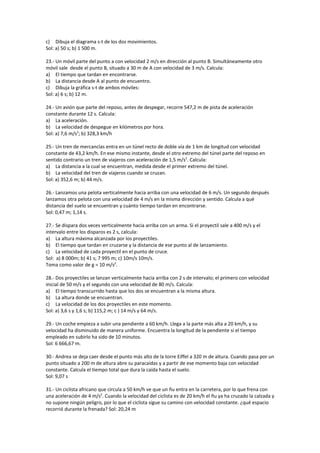 c) Dibuja el diagrama s-t de los dos movimientos.
Sol: a) 50 s; b) 1 500 m.

23.- Un móvil parte del punto a con velocidad 2 m/s en dirección al punto B. Simultáneamente otro
móvil sale desde el punto B, situado a 30 m de A con velocidad de 3 m/s. Calcula:
a) El tiempo que tardan en encontrarse.
b) La distancia desde A al punto de encuentro.
c) Dibuja la gráfica s-t de ambos móviles:
Sol: a) 6 s; b) 12 m.

24.- Un avión que parte del reposo, antes de despegar, recorre 547,2 m de pista de aceleración
constante durante 12 s. Calcula:
a) La aceleración.
b) La velocidad de despegue en kilómetros por hora.
Sol: a) 7,6 m/s2; b) 328,3 km/h

25.- Un tren de mercancías entra en un túnel recto de doble vía de 1 km de longitud con velocidad
constante de 43,2 km/h. En ese mismo instante, desde el otro extremo del túnel parte del reposo en
sentido contrario un tren de viajeros con aceleración de 1,5 m/s2. Calcula:
a) La distancia a la cual se encuentran, medida desde el primer extremo del túnel.
b) La velocidad del tren de viajeros cuando se cruzan.
Sol: a) 352,6 m; b) 44 m/s.

26.- Lanzamos una pelota verticalmente hacia arriba con una velocidad de 6 m/s. Un segundo después
lanzamos otra pelota con una velocidad de 4 m/s en la misma dirección y sentido. Calcula a qué
distancia del suelo se encuentran y cuánto tiempo tardan en encontrarse.
Sol: 0,47 m; 1,14 s.

27.- Se dispara dos veces verticalmente hacia arriba con un arma. Si el proyectil sale a 400 m/s y el
intervalo entre los disparos es 2 s, calcula:
a) La altura máxima alcanzada por los proyectiles.
b) El tiempo que tardan en cruzarse y la distancia de ese punto al de lanzamiento.
c) La velocidad de cada proyectil en el punto de cruce.
Sol: a) 8 000m; b) 41 s; 7 995 m; c) 10m/s 10m/s.
Toma como valor de g = 10 m/s2.

28.- Dos proyectiles se lanzan verticalmente hacia arriba con 2 s de intervalo; el primero con velocidad
inicial de 50 m/s y el segundo con una velocidad de 80 m/s. Calcula:
a) El tiempo transcurrido hasta que los dos se encuentran a la misma altura.
b) La altura donde se encuentran.
c) La velocidad de los dos proyectiles en este momento.
Sol: a) 3,6 s y 1,6 s; b) 115,2 m; c ) 14 m/s y 64 m/s.

29.- Un coche empieza a subir una pendiente a 60 km/h. Llega a la parte más alta a 20 km/h, y su
velocidad ha disminuido de manera uniforme. Encuentra la longitud de la pendiente si el tiempo
empleado en subirlo ha sido de 10 minutos.
Sol: 6 666,67 m.

30.- Andrea se deja caer desde el punto más alto de la torre Eiffel a 320 m de altura. Cuando pasa por un
punto situado a 200 m de altura abre su paracaídas y a partir de ese momento baja con velocidad
constante. Calcula el tiempo total que dura la caída hasta el suelo.
Sol: 9,07 s

31.- Un ciclista africano que circula a 50 km/h ve que un ñu entra en la carretera, por lo que frena con
una aceleración de 4 m/s2. Cuando la velocidad del ciclista es de 20 km/h el ñu ya ha cruzado la calzada y
no supone ningún peligro, por lo que el ciclista sigue su camino con velocidad constante. ¿qué espacio
recorrió durante la frenada? Sol: 20,24 m
 