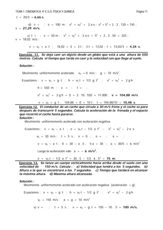 TEMA 1. CINEMATICA. 4º E.S.O. FÍSICA Y QUÍMICA Página 11
t = 20/3 = 6,66 s.
d) v = ; e = 100 m ; v2
= v0
2
+ 2 a e ; v2
= 52
+ 2 . 3 . 120 = 745 ;
v = 27,29 m/s.
e) t = ; e = 50 m ; v2
= v0
2
+ 2 a e = 52
+ 2 . 3 . 50 = 325 ;
v = 18,02 m/s ;
v = v0 + a t ; 18,02 = 5 + 3 t ; 3 t = 13,02 ; t = 13,02/3 = 4,34 s.
Ejercicio 11. Se deja caer un objeto desde un globo que está a una altura de 550
metros. Calcula el tiempo que tarda en caer y la velocidad con que llega al suelo.
Solución :
Movimiento uniformemente acelerado. v0 = 0 m/s ; g = 10 m/s2
.
Ecuaciones : v = v0 + g t ; h = v0 t + 1/2 g t2
; v2
= v0
2
+ 2 g h
h = 550 m ; v = ; t = ;
v2
= v0
2
+ 2 g h = 0 + 2 . 10 . 550 = 11.000 ; v = 104,88 m/s
v = v0 + g t ; 104,88 = 0 + 10 t ; t = 104,88/10 = 10,48 s.
Ejercicio 12. El conductor de un coche que circula a 30 m/s frena y el coche se para
después de transcurrir 5 segundos. Calcula la aceleración de la frenada y el espacio
que recorrió el coche hasta pararse.
Solución :
Movimiento uniformemente acelerado con aceleración negativa.
Ecuaciones : v = v0  a t ; e = v0 t  1/2 a t2
; v2
= v0
2
 2 a e
v0 = 30 m/s ; t = 5 s ; v = 0 ; e = ; a = ;
v = v0  a t ; 0 = 30  a . 5 ; 5 a = 30 ; a = 30/5 = 6 m/s2
Luego la aceleración vale a =  6 m/s2
.
e = v0 t  1/2 a t2
= 30 . 5  1/2 . 6 . 52
= 75 m.
Ejercicio 13. Se lanza un cuerpo verticalmente hacia arriba desde el suelo con una
velocidad de 150 m/s. Calcula : a) Velocidad que tendrá a los 5 segundos. b)
Altura a la que se encontrará a los 7 segundos. c) Tiempo que tardará en alcanzar
la máxima altura. d) Máxima altura alcanzada.
Solución :
Movimiento uniformemente acelerado con aceleración negativa (aceleración = g).
Ecuaciones : v = v0  g t ; h = v0 t  1/2 g t2
; v2
= v0
2
 2 g h
v0 = 150 m/s ; a = g = 10 m/s2
a) v = ; t = 5 s. ; v = v0  g t = 150  10 . 5 = 100 m/s.
 
