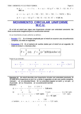 TEMA 1. CINEMATICA. 4º E.S.O. FÍSICA Y QUÍMICA Página 12
b) h = ; t = 7 s. ; h = v0 t  1/2 g t2
= 150 . 7  1/2 . 10 . 72
=
805 m.
c) v = v0  g t ; 0 = 150  10 t ; 10 t = 150 ; t = 150/10 = 15 s.
d) h = v0 t  1/2 g t2
= 150 . 15  1/2 . 10 . 152
= 1.125 m.
MOVIMIENTO CIRCULAR UNIFORME
M.C.U.
Es el de un móvil que sigue una trayectoria circular con velocidad constante. No
tiene aceleración tangencial pero sí aceleración normal.
En un movimiento circular uniforme se definen:
 Periodo ( T ) . Es el tiempo empleado por el móvil en recorrer una circunferencia
completa. Se mide en segundos.
 Frecuencia ( f). Es el número de vueltas dadas por el móvil en un segundo. Se
mide en ciclos/s o hertzios (Hz) .
)/)()((
1
);(
1 1
sciclosHzs
T
fs
f
T 

Según lo ya conocido :
 e 2 
 = --------- ; v = --------- ; v =  . r ;  = ------- = 2  f
t t T
v2
(  . r )2
2
. r2
an = ----------- = ------------ = ------------- = 2
. r
r r r
Ejercicio 14 . Un móvil describe una trayectoria circular con velocidad constante. Si
el radio de la trayectoria es de 5 m. y tarda 4 segundos en dar una vuelta completa.
Calcular : a) La velocidad lineal. b) La velocidad angular en rad/s y en rpm c)
El periodo. d) La frecuencia. e) La aceleración normal.
Solución :
e 2  r 2 . 3,14 . 5
a) v = -------- = --------- = -------------- = 7,85 m/s.
t t 4
b)  2  1 r.p.m. ................... 2  / 60 rad/s
 = ------- = -------- = 1,57 rad/s x ................... 1,57 rad/s
t 4 x = 15 rpm
v 7,85
o también : v =  . r ;  = ------ = -------- = 1,57 rad/s.
r 5
 
