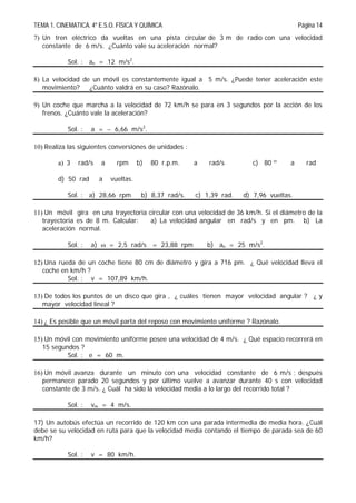 TEMA 1. CINEMATICA. 4º E.S.O. FÍSICA Y QUÍMICA Página 14
7) Un tren eléctrico da vueltas en una pista circular de 3 m de radio con una velocidad
constante de 6 m/s. ¿Cuánto vale su aceleración normal?
Sol. : an = 12 m/s2
.
8) La velocidad de un móvil es constantemente igual a 5 m/s. ¿Puede tener aceleración este
movimiento? ¿Cuánto valdrá en su caso? Razónalo.
9) Un coche que marcha a la velocidad de 72 km/h se para en 3 segundos por la acción de los
frenos. ¿Cuánto vale la aceleración?
Sol. : a =  6,66 m/s2
.
10) Realiza las siguientes conversiones de unidades :
a) 3 rad/s a rpm b) 80 r.p.m. a rad/s c) 80 º a rad
d) 50 rad a vueltas.
Sol. : a) 28,66 rpm b) 8,37 rad/s. c) 1,39 rad. d) 7,96 vueltas.
11) Un móvil gira en una trayectoria circular con una velocidad de 36 km/h. Si el diámetro de la
trayectoria es de 8 m. Calcular: a) La velocidad angular en rad/s y en pm. b) La
aceleración normal.
Sol. : a)  = 2,5 rad/s = 23,88 rpm b) an = 25 m/s2
.
12) Una rueda de un coche tiene 80 cm de diámetro y gira a 716 pm. ¿ Qué velocidad lleva el
coche en km/h ?
Sol. : v = 107,89 km/h.
13) De todos los puntos de un disco que gira , ¿ cuáles tienen mayor velocidad angular ? ¿ y
mayor velocidad lineal ?
14) ¿ Es posible que un móvil parta del reposo con movimiento uniforme ? Razónalo.
15) Un móvil con movimiento uniforme posee una velocidad de 4 m/s. ¿ Qué espacio recorrerá en
15 segundos ?
Sol. : e = 60 m.
16) Un móvil avanza durante un minuto con una velocidad constante de 6 m/s ; después
permanece parado 20 segundos y por último vuelve a avanzar durante 40 s con velocidad
constante de 3 m/s. ¿ Cuál ha sido la velocidad media a lo largo del recorrido total ?
Sol. : vm = 4 m/s.
17) Un autobús efectúa un recorrido de 120 km con una parada intermedia de media hora. ¿Cuál
debe se su velocidad en ruta para que la velocidad media contando el tiempo de parada sea de 60
km/h?
Sol. : v = 80 km/h.
 