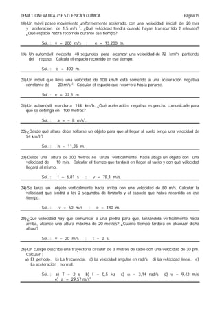 TEMA 1. CINEMATICA. 4º E.S.O. FÍSICA Y QUÍMICA Página 15
18) Un móvil posee movimiento uniformemente acelerado, con una velocidad inicial de 20 m/s
y aceleración de 1,5 m/s 2
. ¿Qué velocidad tendrá cuando hayan transcurrido 2 minutos?
¿Qué espacio habrá recorrido durante ese tiempo?
Sol. : v = 200 m/s ; e = 13.200 m.
19) Un automóvil necesita 40 segundos para alcanzar una velocidad de 72 km/h partiendo
del reposo. Calcula el espacio recorrido en ese tiempo.
Sol. : e = 400 m.
20) Un móvil que lleva una velocidad de 108 km/h está sometido a una aceleración negativa
constante de 20 m/s 2
. Calcular el espacio que recorrerá hasta pararse.
Sol. : e = 22,5 m.
21) Un automóvil marcha a 144 km/h. ¿Qué aceleración negativa es preciso comunicarle para
que se detenga en 100 metros?
Sol. : a =  8 m/s2
.
22) ¿Desde qué altura debe soltarse un objeto para que al llegar al suelo tenga una velocidad de
54 km/h?
Sol. : h = 11,25 m.
23) Desde una altura de 300 metros se lanza verticalmente hacia abajo un objeto con una
velocidad de 10 m/s. Calcular el tiempo que tardará en llegar al suelo y con qué velocidad
llegará al mismo.
Sol. : t = 6,81 s ; v = 78,1 m/s.
24) Se lanza un objeto verticalmente hacia arriba con una velocidad de 80 m/s. Calcular la
velocidad que tendrá a los 2 segundos de lanzarlo y el espacio que habrá recorrido en ese
tiempo.
Sol. : v = 60 m/s ; e = 140 m.
25) ¿Qué velocidad hay que comunicar a una piedra para que, lanzándola verticalmente hacia
arriba, alcance una altura máxima de 20 metros? ¿Cuánto tiempo tardará en alcanzar dicha
altura?
Sol. : v = 20 m/s ; t = 2 s.
26) Un cuerpo describe una trayectoria circular de 3 metros de radio con una velocidad de 30 pm.
Calcular :
a) El periodo. b) La frecuencia. c) La velocidad angular en rad/s. d) La velocidad lineal. e)
La aceleración normal.
Sol. : a) T = 2 s b) f = 0,5 Hz c)  = 3,14 rad/s d) v = 9,42 m/s
e) a = 29,57 m/s2
 