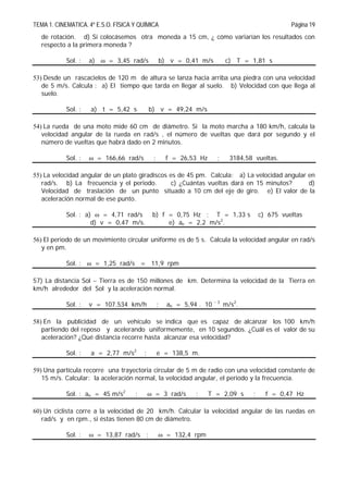 TEMA 1. CINEMATICA. 4º E.S.O. FÍSICA Y QUÍMICA Página 19
de rotación. d) Si colocásemos otra moneda a 15 cm, ¿ cómo variarían los resultados con
respecto a la primera moneda ?
Sol. : a)  = 3,45 rad/s b) v = 0,41 m/s c) T = 1,81 s
53) Desde un rascacielos de 120 m de altura se lanza hacia arriba una piedra con una velocidad
de 5 m/s. Calcula : a) El tiempo que tarda en llegar al suelo. b) Velocidad con que llega al
suelo.
Sol. : a) t = 5,42 s b) v = 49,24 m/s
54) La rueda de una moto mide 60 cm de diámetro. Si la moto marcha a 180 km/h, calcula la
velocidad angular de la rueda en rad/s , el número de vueltas que dará por segundo y el
número de vueltas que habrá dado en 2 minutos.
Sol. :  = 166,66 rad/s ; f = 26,53 Hz ; 3184,58 vueltas.
55) La velocidad angular de un plato giradiscos es de 45 pm. Calcula: a) La velocidad angular en
rad/s. b) La frecuencia y el periodo. c) ¿Cuántas vueltas dará en 15 minutos? d)
Velocidad de traslación de un punto situado a 10 cm del eje de giro. e) El valor de la
aceleración normal de ese punto.
Sol. : a)  = 4,71 rad/s b) f = 0,75 Hz ; T = 1,33 s c) 675 vueltas
d) v = 0,47 m/s. e) an = 2,2 m/s2
.
56) El periodo de un movimiento circular uniforme es de 5 s. Calcula la velocidad angular en rad/s
y en pm.
Sol. :  = 1,25 rad/s = 11,9 rpm
57) La distancia Sol  Tierra es de 150 millones de km. Determina la velocidad de la Tierra en
km/h alrededor del Sol y la aceleración normal.
Sol. : v = 107.534 km/h ; an = 5,94 . 10  3
m/s2
.
58) En la publicidad de un vehículo se indica que es capaz de alcanzar los 100 km/h
partiendo del reposo y acelerando uniformemente, en 10 segundos. ¿Cuál es el valor de su
aceleración? ¿Qué distancia recorre hasta alcanzar esa velocidad?
Sol. : a = 2,77 m/s2
; e = 138,5 m.
59) Una partícula recorre una trayectoria circular de 5 m de radio con una velocidad constante de
15 m/s. Calcular: la aceleración normal, la velocidad angular, el periodo y la frecuencia.
Sol. : an = 45 m/s2
;  = 3 rad/s ; T = 2,09 s ; f = 0,47 Hz
60) Un ciclista corre a la velocidad de 20 km/h. Calcular la velocidad angular de las ruedas en
rad/s y en rpm., si éstas tienen 80 cm de diámetro.
Sol. :  = 13,87 rad/s ;  = 132,4 rpm
 