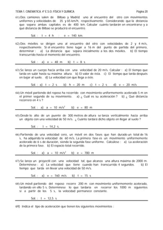TEMA 1. CINEMATICA. 4º E.S.O. FÍSICA Y QUÍMICA Página 20
61) Dos camiones salen de Bilbao y Madrid uno al encuentro del otro con movimientos
uniformes y velocidades de 35 y 65 km/h, respectivamente. Considerando que la distancia
que separa ambas capitales es de 400 km. Calcular cuánto tardarán en encontrarse y a
qué distancia de Bilbao se producirá el encuentro.
Sol. : t = 4 h ; e = 140 km.
62) Dos móviles se dirigen uno al encuentro del otro con velocidades de 2 y 4 m/s,
respectivamente. Si el encuentro tiene lugar a 16 m del punto de partida del primero,
determinar : a) La distancia que separa inicialmente a los dos móviles. b) El tiempo
transcurrido hasta el momento del encuentro.
Sol. : a) e = 48 m b) t = 8 s
63) Se lanza un cuerpo hacia arriba con una velocidad de 20 m/s. Calcular : a) El tiempo que
tarda en subir hasta su máxima altura. b) El valor de ésta. c) El tiempo que tarda después
en bajar al suelo. d) La velocidad con que llega a éste.
Sol. : a) t = 2 s b) h = 20 m c) t = 2 s d) v = 20 m/s
64) Un móvil partiendo del reposo ha recorrido con movimiento uniformemente acelerado 5 m en
el primer segundo de su movimiento. a) ¿ Cuál es su aceleración ? b) ¿ Qué distancia
recorrerá en 4 s ?
Sol. : a) a = 10 m/s2
b) e = 80 m
65) Desde lo alto de un puente de 300 metros de altura se lanza verticalmente hacia arriba
un objeto con una velocidad de 50 m/s. ¿ Cuánto tardará dicho objeto en llegar al suelo ?
Sol. : t = 14,2 s.
66) Partiendo de una velocidad cero, un móvil en dos fases que han durado un total de 16
s, ha adquirido la velocidad de 60 m/s. La primera fase es un movimiento uniformemente
acelerado de 6 s de duración, siendo la segunda fase uniforme. Calcúlese : a) La aceleración
de la primera fase. b) El espacio total recorrido.
Sol. : a) a = 10 m/s2
b) e = 780 m
67) Se lanza un proyectil con una velocidad tal, que alcanza una altura máxima de 2000 m.
Determínese : a) La velocidad que tiene cuando han transcurrido 4 segundos. b) El
tiempo que tarda en llevar una velocidad de 50 m/s.
Sol. : a) v = 160 m/s b) t = 15 s
68) Un móvil partiendo del reposo recorre 200 m con movimiento uniformemente acelerado,
tardando en ello 5 s. Determínese lo que tardaría en recorrer los 1000 m siguientes
si a partir de los 5 s, la velocidad permanece constante.
Sol. : t = 12,5 s
69) Indica el tipo de aceleración que tienen los siguientes movimientos :
 