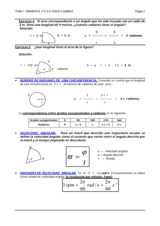 TEMA 1. CINEMATICA. 4º E.S.O. FÍSICA Y QUÍMICA Página 5
t

 
Ejercicio 4. El arco correspondiente a un ángulo que ha sido trazado con un radio de
3 m. tiene una longitud de 9 metros. ¿Cuántos radianes tiene el ángulo?
Solución:
S 9
r = 3 m S = 9 m  = ----------- = ---------- = 3 radianes.
 r 3
Ejercicio 5. ¿Qué longitud tiene el arco de la figura?
Solución:
S
r = 150 cm S =  . r = 2 . 1,5 = 3 m.
 = 2 radianes
 NÚMERO DE RADIANES DE UNA CIRCUNFERENCIA: Teniendo en cuenta que la longitud
de una circunferencia es 2  r , el número de radianes de ésta será :
S S 2  r
 = --------- = ----------- = 2  radianes
r r r
La correspondencia entre grados sexagesimales y radianes es la siguiente:
Grados sexagesimales 0 90 180 270 360
Radianes 0  / 2  3  / 2 2 
 VELOCIDAD ANGULAR: Para un móvil que describe una trayectoria circular se
define la velocidad angular como el cociente que existe entre el ángulo descrito por
el móvil y el tiempo empleado en describirlo.
B
 = velocidad angular
 = ángulo descrito
 A t = tiempo
 UNIDADES DE VELOCIDAD ANGULAR En el S . I . es rad/s. Frecuentemente se utiliza
como unidad de velocidad angular la revolución por minuto (rpm)
1
60
2
/
60
2
1 
 ssradrpm

 